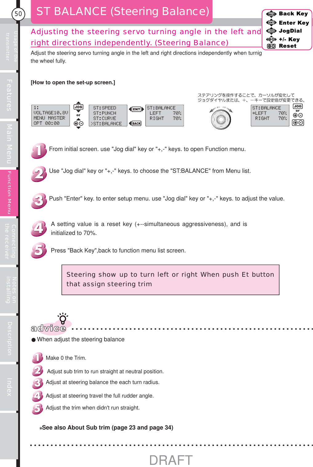 Usage of the transmitter Features Main Menu Connecting the receiver Notes on installing Description Index50Back KeyEnter KeyJogDial+/- KeyResetFunction MenuAdjusting the steering servo turning angle in the left and right directions independently. (Steering Balance) ST BALANCE (Steering Balance)advice When adjust the steering balanceSteering show up to turn left or right When push Et button that assign steering trimPress &quot;Back Key&quot;,back to function menu list screen.A setting value is a reset key (+--simultaneous aggressiveness), and is initialized to 70%.Push &quot;Enter&quot; key. to enter setup menu. use &quot;Jog dial&quot; key or &quot;+,-&quot; keys. to adjust the value.Use &quot;Jog dial&quot; key or &quot;+,-&quot; keys. to choose the &quot;ST:BALANCE&quot; from Menu list.From initial screen. use &quot;Jog dial&quot; key or &quot;+,-&quot; keys. to open Function menu.[How to open the set-up screen.]See also About Sub trim (page 23 and page 34)Adjust the trim when didn&apos;t run straight.Adjust at steering travel the full rudder angle.Adjust at steering balance the each turn radius. Adjust sub trim to run straight at neutral position.Make 0 the Trim.Adjust the steering servo turning angle in the left and right directions independently when turnig the wheel fully.  DRAFT