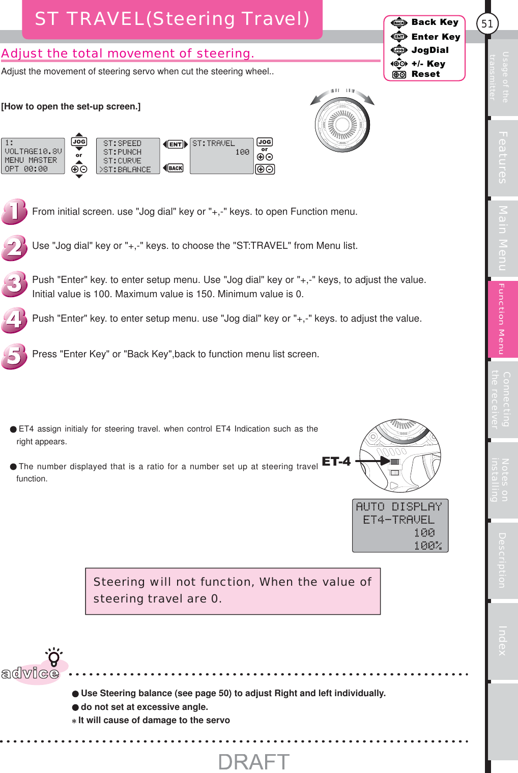 Usage of the transmitter Features Main Menu Connecting the receiver Notes on installing Description Index51Back KeyEnter KeyJogDial+/- KeyResetFunction MenuAdjust the total movement of steering.ST TRAVEL(Steering Travel)ET-4adviceUse Steering balance (see page 50) to adjust Right and left individually.do not set at excessive angle.It will cause of damage to the servoSteering will not function, When the value of steering travel are 0.Press &quot;Enter Key&quot; or &quot;Back Key&quot;,back to function menu list screen.Push &quot;Enter&quot; key. to enter setup menu. use &quot;Jog dial&quot; key or &quot;+,-&quot; keys. to adjust the value.Push &quot;Enter&quot; key. to enter setup menu. Use &quot;Jog dial&quot; key or &quot;+,-&quot; keys, to adjust the value. Initial value is 100. Maximum value is 150. Minimum value is 0.Use &quot;Jog dial&quot; key or &quot;+,-&quot; keys. to choose the &quot;ST:TRAVEL&quot; from Menu list.From initial screen. use &quot;Jog dial&quot; key or &quot;+,-&quot; keys. to open Function menu. ET4 assign initialy for steering travel. when control ET4 Indication such as the right appears. The number displayed that is a ratio for a number set up at steering travel function.[How to open the set-up screen.]Adjust the movement of steering servo when cut the steering wheel..