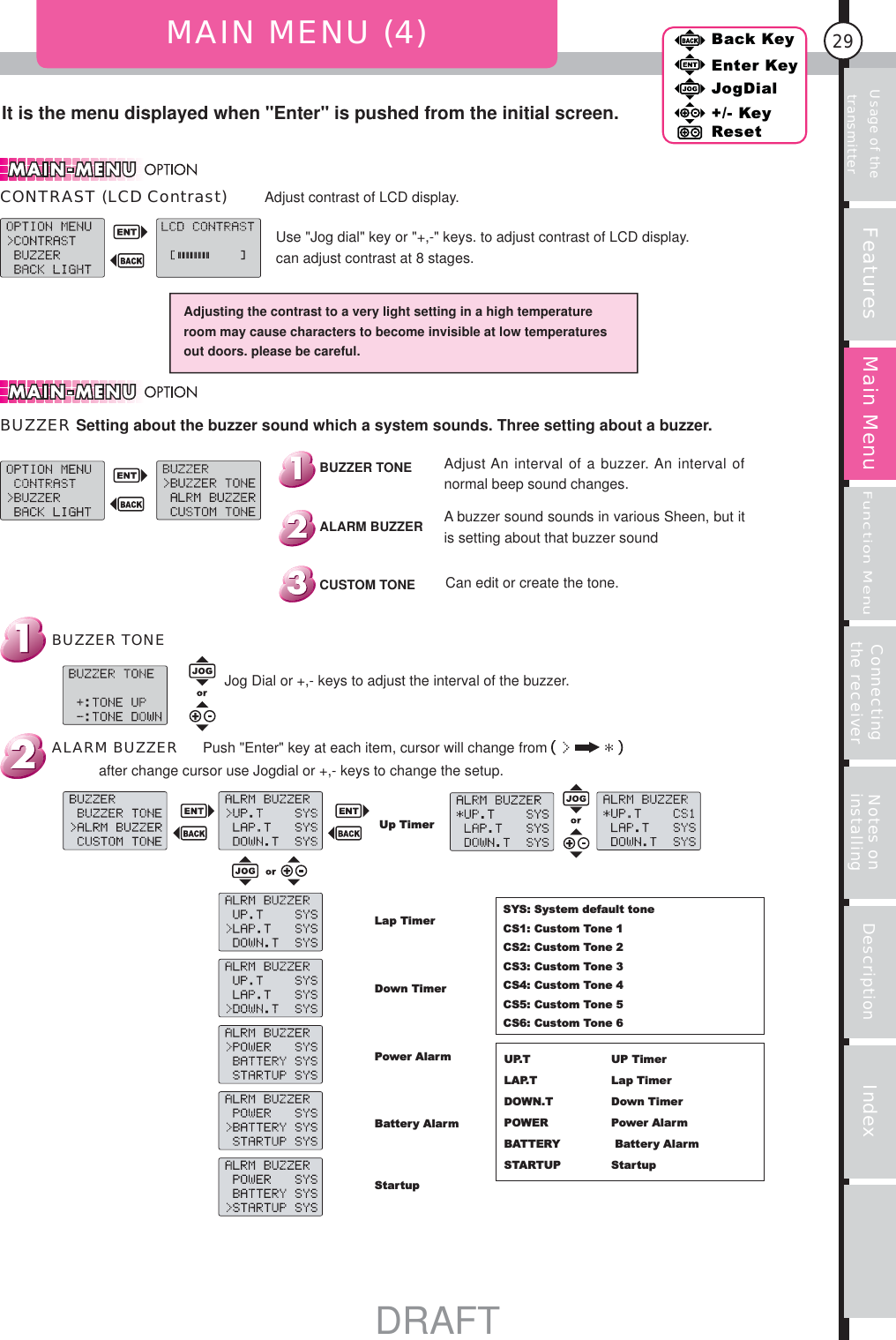 29Features Main MenuFunction MenuConnecting the receiver Notes on installing Description IndexBack KeyEnter KeyJogDial+/- KeyResetUsage of the transmitterIt is the menu displayed when &quot;Enter&quot; is pushed from the initial screen.MAIN MENU (4)Adjusting the contrast to a very light setting in a high temperature room may cause characters to become invisible at low temperatures out doors. please be careful.BUZZER TONESYS: System default toneCS1: Custom Tone 1CS2: Custom Tone 2CS3: Custom Tone 3CS4: Custom Tone 4CS5: Custom Tone 5CS6: Custom Tone 6UP.TLAP.T DOWN.T POWERBATTERY STARTUPUP TimerLap TimerDown TimerPower Alarm Battery AlarmStartupUp TimerLap TimerDown TimerPower AlarmBattery AlarmStartup A buzzer sound sounds in various Sheen, but it is setting about that buzzer soundCan edit or create the tone.Adjust An interval of a buzzer. An interval of normal beep sound changes. Push &quot;Enter&quot; key at each item, cursor will change fromafter change cursor use Jogdial or +,- keys to change the setup.ALARM BUZZERJog Dial or +,- keys to adjust the interval of the buzzer.CUSTOM TONEALARM BUZZERBUZZER TONEBUZZER Setting about the buzzer sound which a system sounds. Three setting about a buzzer.Use &quot;Jog dial&quot; key or &quot;+,-&quot; keys. to adjust contrast of LCD display.can adjust contrast at 8 stages.CONTRAST (LCD Contrast) Adjust contrast of LCD display.DRAFT