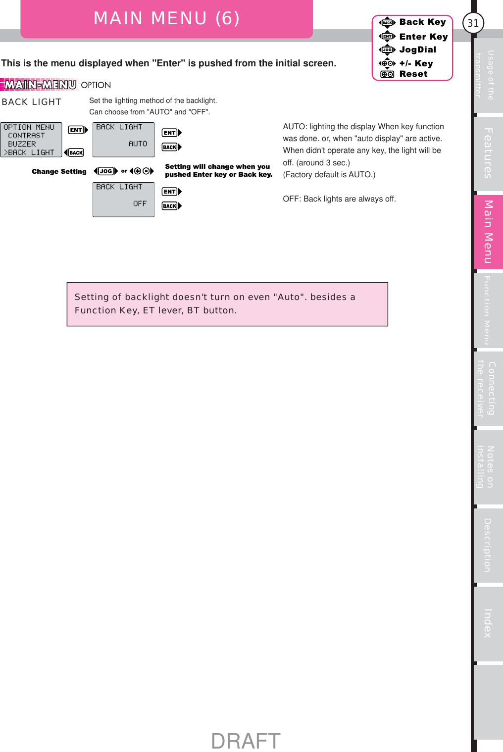 31Features Main MenuFunction MenuConnecting the receiver Notes on installing Description IndexBack KeyEnter KeyJogDial+/- KeyResetUsage of the transmitterThis is the menu displayed when &quot;Enter&quot; is pushed from the initial screen.MAIN MENU (6)Setting will change when you pushed Enter key or Back key.Change SettingSetting of backlight doesn&apos;t turn on even &quot;Auto&quot;. besides a Function Key, ET lever, BT button.Set the lighting method of the backlight.Can choose from &quot;AUTO&quot; and &quot;OFF&quot;.BACK LIGHTAUTO: lighting the display When key function was done. or, when &quot;auto display&quot; are active.When didn&apos;t operate any key, the light will be off. (around 3 sec.)(Factory default is AUTO.)OFF: Back lights are always off.DRAFT