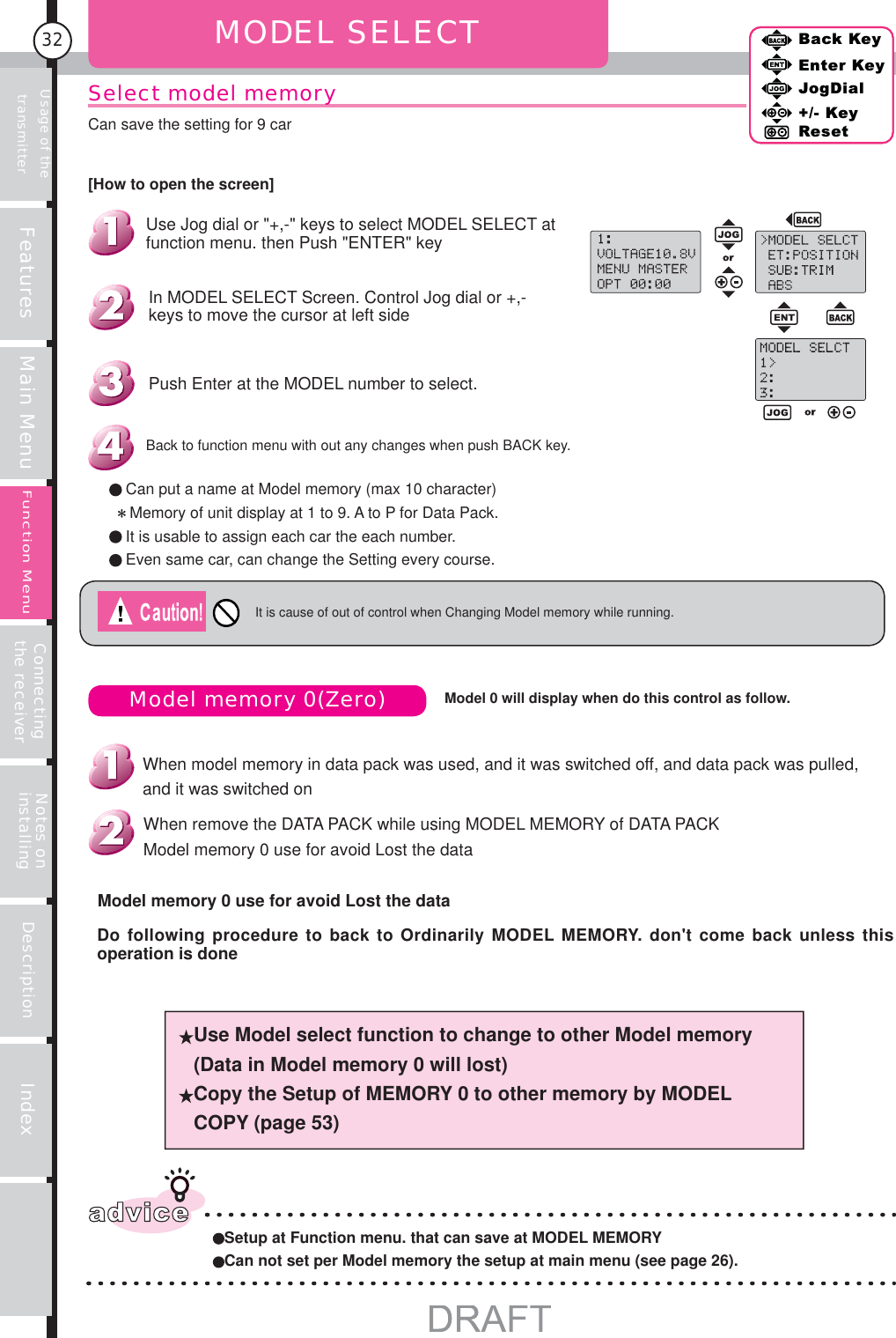 Usage of the transmitter Features Main Menu Connecting the receiver Notes on installing Description Index32Back KeyEnter KeyJogDial+/- KeyResetFunction MenuMODEL SELECTIt is cause of out of control when Changing Model memory while running.Model memory 0(Zero) Use Model select function to change to other Model memory (Data in Model memory 0 will lost) Copy the Setup of MEMORY 0 to other memory by MODEL COPY (page 53)adviceSetup at Function menu. that can save at MODEL MEMORYCan not set per Model memory the setup at main menu (see page 26).Model 0 will display when do this control as follow.Do following procedure to back to Ordinarily MODEL MEMORY. don&apos;t come back unless this operation is doneModel memory 0 use for avoid Lost the dataWhen remove the DATA PACK while using MODEL MEMORY of DATA PACKModel memory 0 use for avoid Lost the dataWhen model memory in data pack was used, and it was switched off, and data pack was pulled, and it was switched onBack KeyEnter KeyJogDial+/- KeyResetCan put a name at Model memory (max 10 character)   Memory of unit display at 1 to 9. A to P for Data Pack.It is usable to assign each car the each number.Even same car, can change the Setting every course.Back to function menu with out any changes when push BACK key.Push Enter at the MODEL number to select.In MODEL SELECT Screen. Control Jog dial or +,- keys to move the cursor at left side Use Jog dial or &quot;+,-&quot; keys to select MODEL SELECT at function menu. then Push &quot;ENTER&quot; key[How to open the screen]Can save the setting for 9 carSelect model memory