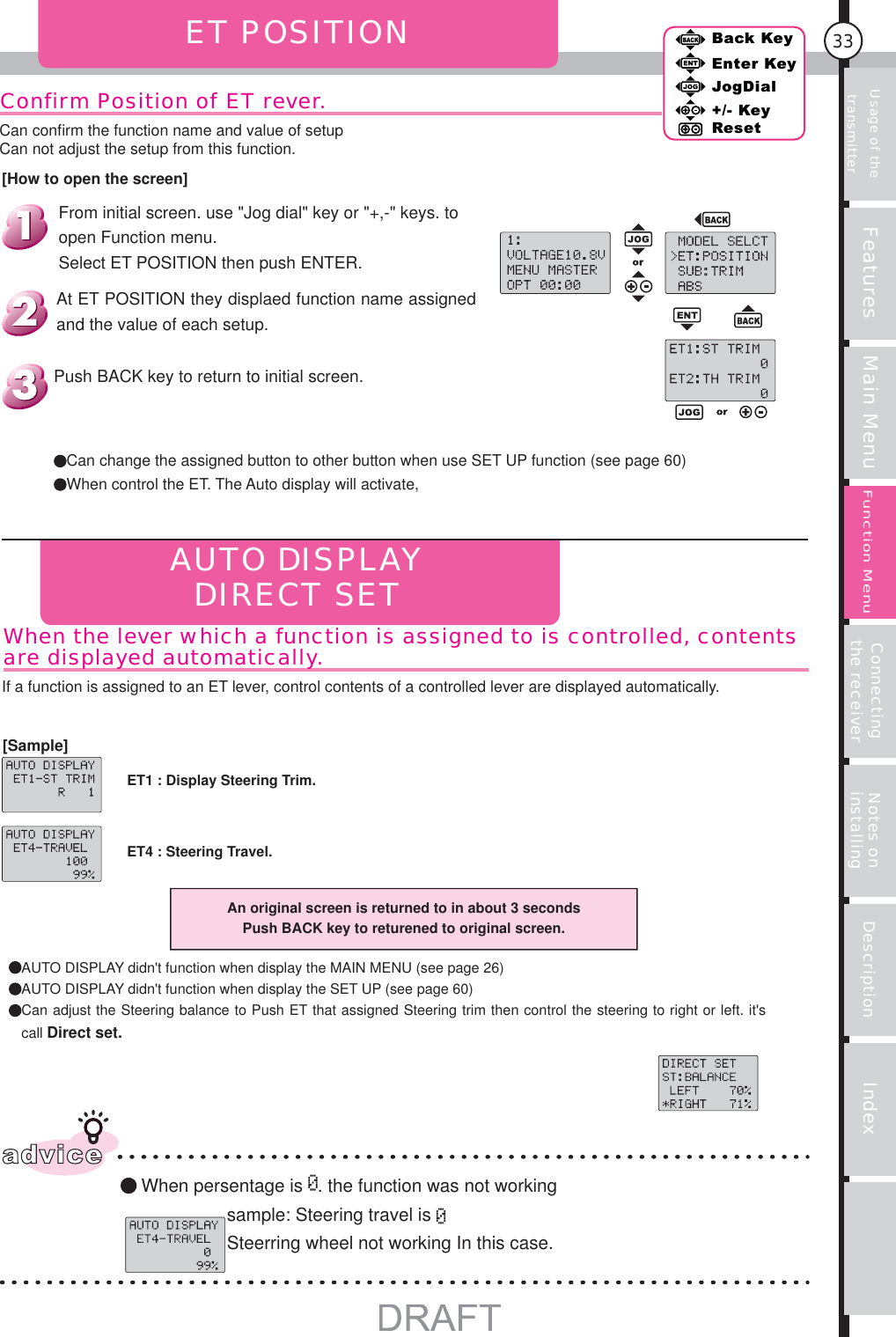 Usage of the transmitter Features Main Menu Connecting the receiver Notes on installing Description Index33Back KeyEnter KeyJogDial+/- KeyResetFunction MenuConfirm Position of ET rever.ET POSITIONAUTO DISPLAYDIRECT SETAn original screen is returned to in about 3 secondsPush BACK key to returened to original screen.adviceWhen persentage is  . the function was not workingsample: Steering travel is Steerring wheel not working In this case. Can change the assigned button to other button when use SET UP function (see page 60) When control the ET. The Auto display will activate,Push BACK key to return to initial screen.AUTO DISPLAY didn&apos;t function when display the MAIN MENU (see page 26)AUTO DISPLAY didn&apos;t function when display the SET UP (see page 60) Can adjust the Steering balance to Push ET that assigned Steering trim then control the steering to right or left. it&apos;s call Direct set.ET1 : Display Steering Trim.If a function is assigned to an ET lever, control contents of a controlled lever are displayed automatically.When the lever which a function is assigned to is controlled, contents are displayed automatically.At ET POSITION they displaed function name assigned and the value of each setup.From initial screen. use &quot;Jog dial&quot; key or &quot;+,-&quot; keys. to open Function menu.Select ET POSITION then push ENTER.[How to open the screen]Can conﬁ rm the function name and value of setupCan not adjust the setup from this function.[Sample]ET4 : Steering Travel.