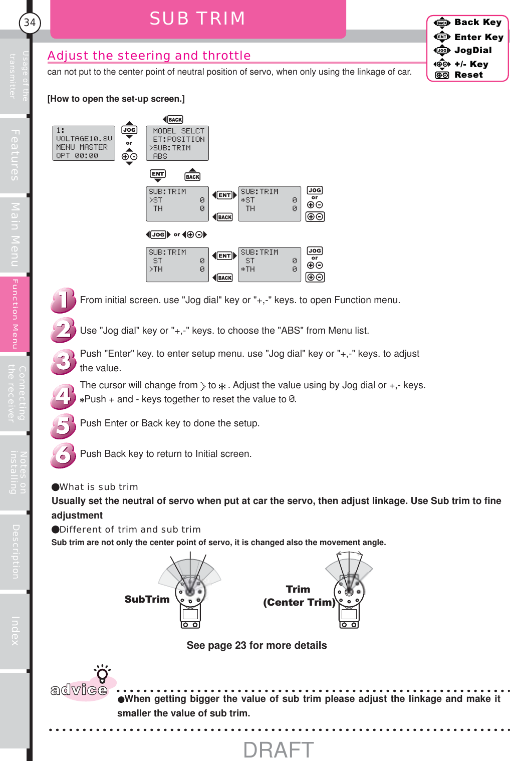 Usage of the transmitter Features Main Menu Connecting the receiver Notes on installing Description Index34Back KeyEnter KeyJogDial+/- KeyResetFunction MenuAdjust the steering and throttlecan not put to the center point of neutral position of servo, when only using the linkage of car.[How to open the set-up screen.]SUB TRIM SubTrimTrim(Center Trim)advice When getting bigger the value of sub trim please adjust the linkage and make it smaller the value of sub trim.See page 23 for more detailsBack KeyEnter KeyJogDial+/- KeyResetFunction MenuWhat is sub trimUsually set the neutral of servo when put at car the servo, then adjust linkage. Use Sub trim to fine adjustmentDifferent of trim and sub trimSub trim are not only the center point of servo, it is changed also the movement angle.Push Back key to return to Initial screen.Push Enter or Back key to done the setup.The cursor will change from   to   . Adjust the value using by Jog dial or +,- keys.Push + and - keys together to reset the value to  .Push &quot;Enter&quot; key. to enter setup menu. use &quot;Jog dial&quot; key or &quot;+,-&quot; keys. to adjust the value.Use &quot;Jog dial&quot; key or &quot;+,-&quot; keys. to choose the &quot;ABS&quot; from Menu list.From initial screen. use &quot;Jog dial&quot; key or &quot;+,-&quot; keys. to open Function menu.DRAFT