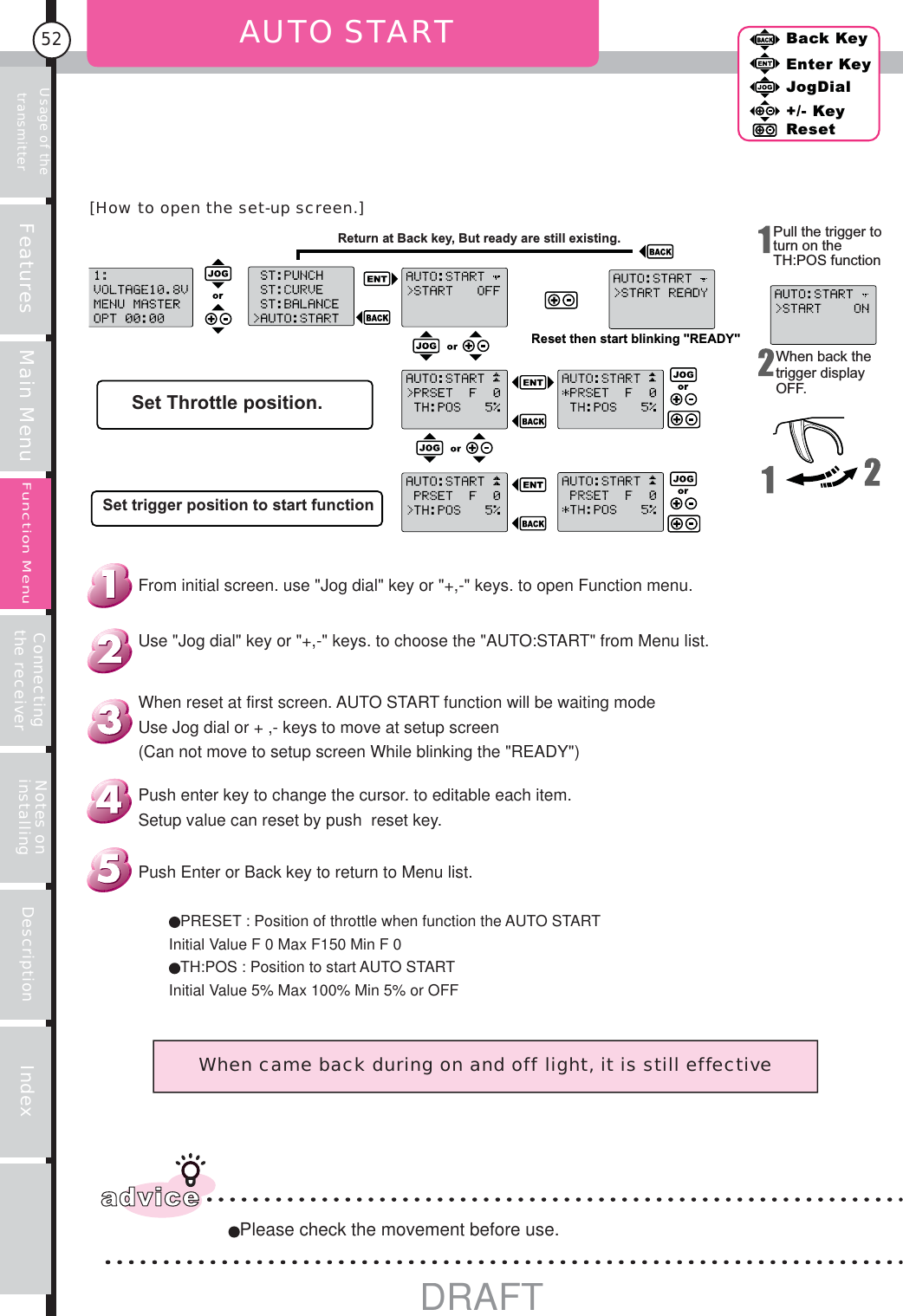 Usage of the transmitter Features Main Menu Connecting the receiver Notes on installing Description Index52Back KeyEnter KeyJogDial+/- KeyResetFunction Menu AUTO STARTReturn at Back key, But ready are still existing.Reset then start blinking &quot;READY&quot;Set Throttle position.Set trigger position to start functionPull the trigger to turn on the TH:POS functionWhen back the trigger display OFF.When came back during on and off light, it is still effectiveadvicePlease check the movement before use.PRESET : Position of throttle when function the AUTO STARTInitial Value F 0 Max F150 Min F 0TH:POS : Position to start AUTO STARTInitial Value 5% Max 100% Min 5% or OFFPush Enter or Back key to return to Menu list.Push enter key to change the cursor. to editable each item.Setup value can reset by push  reset key.When reset at first screen. AUTO START function will be waiting modeUse Jog dial or + ,- keys to move at setup screen(Can not move to setup screen While blinking the &quot;READY&quot;)Use &quot;Jog dial&quot; key or &quot;+,-&quot; keys. to choose the &quot;AUTO:START&quot; from Menu list.From initial screen. use &quot;Jog dial&quot; key or &quot;+,-&quot; keys. to open Function menu.[How to open the set-up screen.]DRAFT