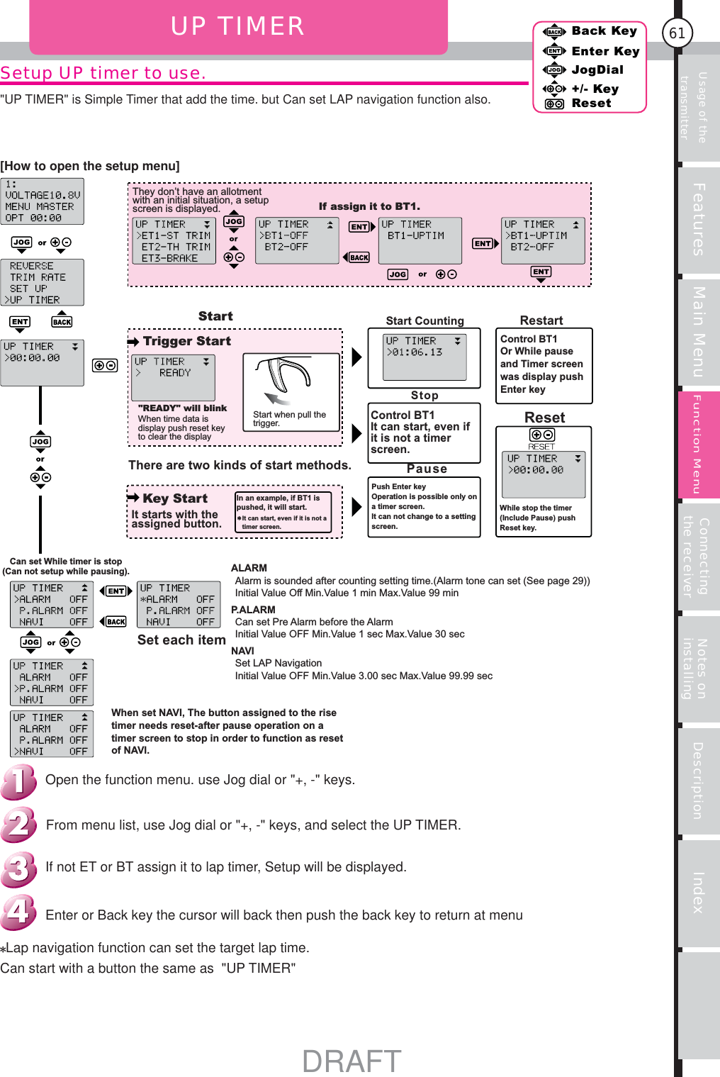 Usage of the transmitter Features Main Menu Connecting the receiver Notes on installing Description Index61Back KeyEnter KeyJogDial+/- KeyResetFunction MenuSetup UP timer to use.UP TIMERThey don’t have an allotment with an initial situation, a setup screen is displayed. If assign it to BT1.StartTrigger StartKey Start&quot;READY&quot; will blinkWhen time data is display push reset key to clear the displayStart when pull the trigger.There are two kinds of start methods.It starts with the assigned button.In an example, if BT1 is pushed, it will start.It can start, even if it is not a timer screen.Start CountingStopControl BT1It can start, even if it is not a timer screen.PausePush Enter keyOperation is possible only on a timer screen.It can not change to a setting screen.RestartControl BT1Or While pause and Timer screen was display push Enter keyResetWhile stop the timer (Include Pause) push Reset key.Can set While timer is stop (Can not setup while pausing).Set each itemAlarm is sounded after counting setting time.(Alarm tone can set (See page 29))Initial Value Off Min.Value 1 min Max.Value 99 minALARMP.ALARMCan set Pre Alarm before the AlarmInitial Value OFF Min.Value 1 sec Max.Value 30 secNAVISet LAP NavigationInitial Value OFF Min.Value 3.00 sec Max.Value 99.99 secWhen set NAVI, The button assigned to the rise timer needs reset-after pause operation on a timer screen to stop in order to function as reset of NAVI.Lap navigation function can set the target lap time.Can start with a button the same as  &quot;UP TIMER&quot;Enter or Back key the cursor will back then push the back key to return at menu If not ET or BT assign it to lap timer, Setup will be displayed.From menu list, use Jog dial or &quot;+, -&quot; keys, and select the UP TIMER.Open the function menu. use Jog dial or &quot;+, -&quot; keys.[How to open the setup menu]&quot;UP TIMER&quot; is Simple Timer that add the time. but Can set LAP navigation function also.DRAFT