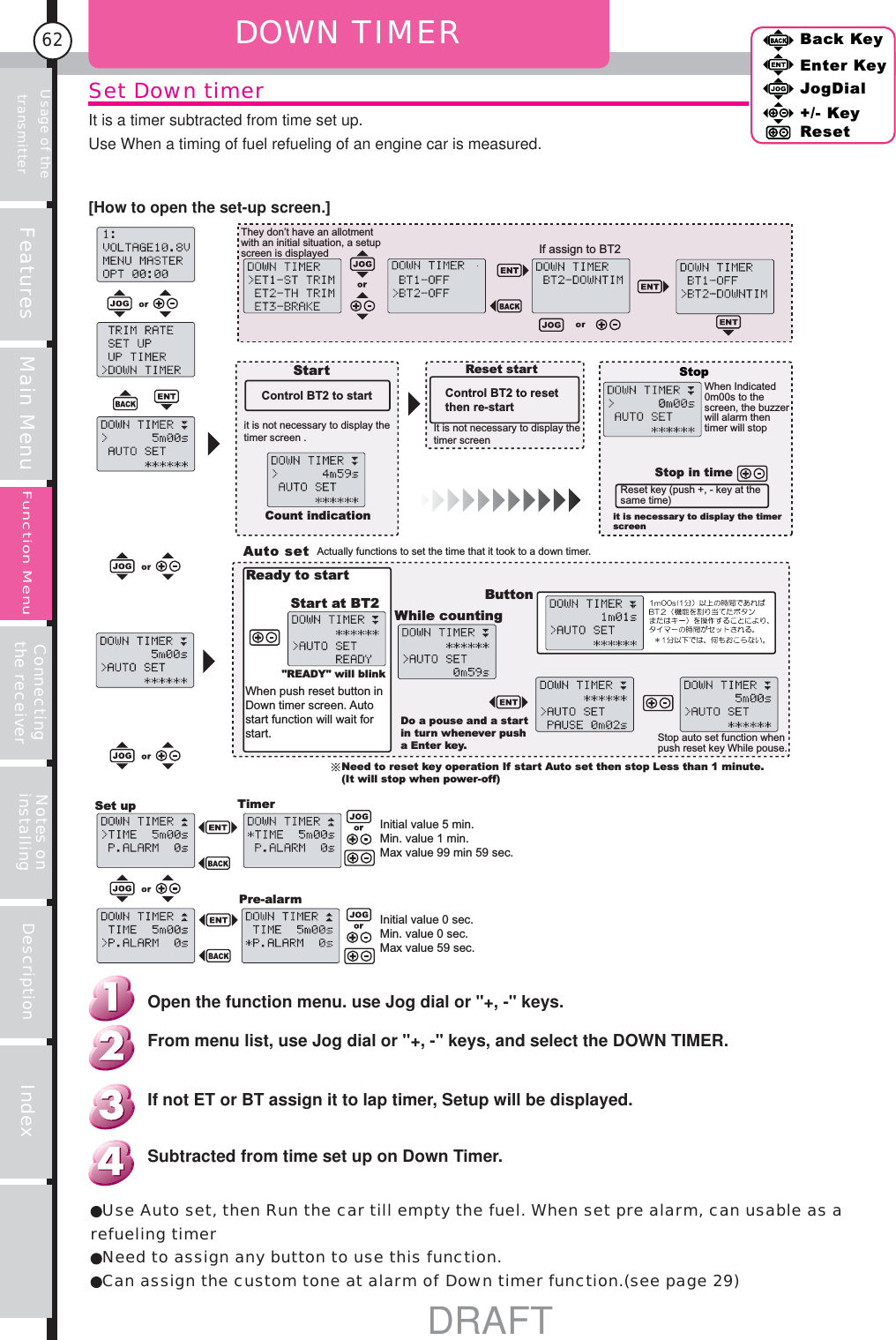 Usage of the transmitter Features Main Menu Connecting the receiver Notes on installing Description Index62Back KeyEnter KeyJogDial+/- KeyResetFunction MenuSet Down timerIt is a timer subtracted from time set up.Use When a timing of fuel refueling of an engine car is measured.DOWN TIMERIf assign to BT2StartControl BT2 to startit is not necessary to display the timer screen .Count indicationReset startControl BT2 to reset then re-startIt is not necessary to display the timer screenStopWhen Indicated 0m00s to the screen, the buzzer will alarm then timer will stopStop in timeReset key (push +, - key at the same time)it is necessary to display the timer screenAuto setActually functions to set the time that it took to a down timer.Ready to start&quot;READY&quot; will blinkStart at BT2When push reset button in Down timer screen. Auto start function will wait for start.While countingButtonDo a pouse and a start in turn whenever push a Enter key.Need to reset key operation If start Auto set then stop Less than 1 minute. (It will stop when power-off)Set up TimerInitial value 5 min.Min. value 1 min.Max value 99 min 59 sec.Initial value 0 sec.Min. value 0 sec.Max value 59 sec.Pre-alarmStop auto set function when push reset key While pouse.They don’t have an allotment with an initial situation, a setup screen is displayedUse Auto set, then Run the car till empty the fuel. When set pre alarm, can usable as a refueling timerNeed to assign any button to use this function.Can assign the custom tone at alarm of Down timer function.(see page 29)Subtracted from time set up on Down Timer.If not ET or BT assign it to lap timer, Setup will be displayed.From menu list, use Jog dial or &quot;+, -&quot; keys, and select the DOWN TIMER.Open the function menu. use Jog dial or &quot;+, -&quot; keys.[How to open the set-up screen.]DRAFT