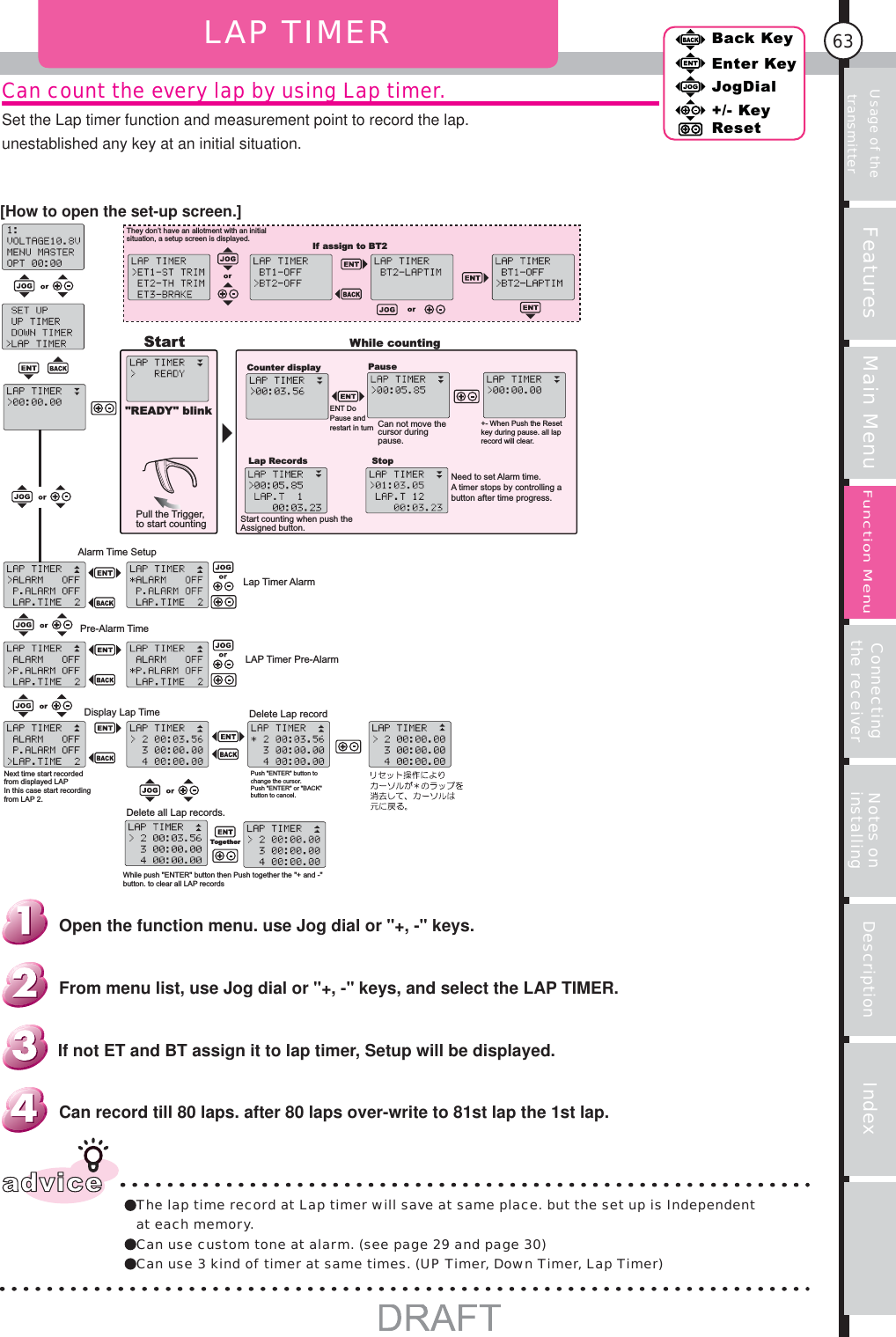 Usage of the transmitter Features Main Menu Connecting the receiver Notes on installing Description Index63Back KeyEnter KeyJogDial+/- KeyResetFunction MenuCan count the every lap by using Lap timer.Set the Lap timer function and measurement point to record the lap.unestablished any key at an initial situation.LAP TIMERStart&quot;READY&quot; blinkPull the Trigger, to start countingWhile countingCounter displayENT Do Pause and restart in turnPauseCan not move the cursor during pause.+- When Push the Reset key during pause. all lap record will clear.Lap RecordsStart counting when push the Assigned button.StopNeed to set Alarm time.A timer stops by controlling a button after time progress.Alarm Time SetupLap Timer AlarmPre-Alarm TimeLAP Timer Pre-AlarmDisplay Lap TimeNext time start recorded from displayed LAPIn this case start recording from LAP 2.Delete Lap recordPush &quot;ENTER&quot; button to change the cursor.Push &quot;ENTER&quot; or &quot;BACK&quot; button to cancel.Delete all Lap records.While push &quot;ENTER&quot; button then Push together the &quot;+ and -&quot; button. to clear all LAP recordsTogetherThey don’t have an allotment with an initial situation, a setup screen is displayed.If assign to BT2advice The lap time record at Lap timer will save at same place. but the set up is Independent at each memory.Can use custom tone at alarm. (see page 29 and page 30)Can use 3 kind of timer at same times. (UP Timer, Down Timer, Lap Timer)Can record till 80 laps. after 80 laps over-write to 81st lap the 1st lap.If not ET and BT assign it to lap timer, Setup will be displayed.From menu list, use Jog dial or &quot;+, -&quot; keys, and select the LAP TIMER.Open the function menu. use Jog dial or &quot;+, -&quot; keys.[How to open the set-up screen.]