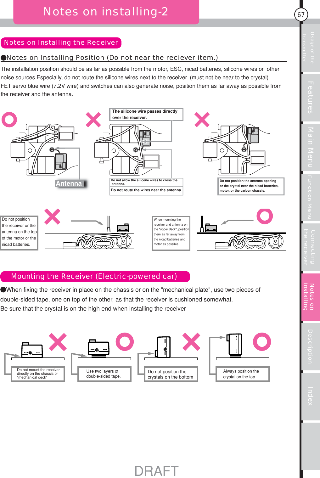 Usage of the transmitter Features Main MenuFunction MenuConnecting the receiver Description Index67Notes on installing-2The installation position should be as far as possible from the motor, ESC, nicad batteries, silicone wires or  other noise sources.Especially, do not route the silicone wires next to the receiver. (must not be near to the crystal)FET servo blue wire (7.2V wire) and switches can also generate noise, position them as far away as possible from the receiver and the antenna.When fixing the receiver in place on the chassis or on the &quot;mechanical plate&quot;, use two pieces of double-sided tape, one on top of the other, as that the receiver is cushioned somewhat.Be sure that the crystal is on the high end when installing the receiverNotes on Installing the ReceiverMounting the Receiver (Electric-powered car)Notes on Installing Position (Do not near the reciever item.)Notes on installingDo not position the receiver or the antenna on the top of the motor or the nicad batteries.When mounting the receiver and antenna on the &quot;upper deck&quot;, position them as far away from the nicad batteries and motor as possible.AntennaThe silicone wire passes directly over the receiver.Do not allow the silicone wires to cross the antenna. Do not position the antenna opening or the crystal near the nicad batteries, motor, or the carbon chassis.Do not route the wires near the antenna.Do not mount the receiver directly on the chassis or &quot;mechanical deck&quot;Use two layers of double-sided tape. Do not position the crystals on the bottomAlways position the crystal on the topDRAFT