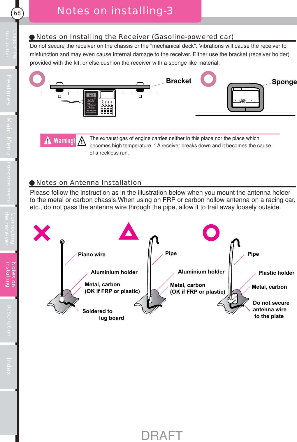 Usage of the transmitter Features Main MenuFunction MenuConnecting the receiver Description Index68Notes on installing-3Bracket SpongePiano wire Pipe PipeAluminium holder Aluminium holder Plastic holderMetal, carbon(OK if FRP or plastic)Metal, carbon(OK if FRP or plastic)Soldered to           lug boardMetal, carbonDo not secure antenna wire to the plateNotes on Installing the Receiver (Gasoline-powered car)Notes on Antenna InstallationNotes on installingDo not secure the receiver on the chassis or the &quot;mechanical deck&quot;. Vibrations will cause the receiver to misfunction and may even cause internal damage to the receiver. Either use the bracket (receiver holder) provided with the kit, or else cushion the receiver with a sponge like material.Please follow the instruction as in the illustration below when you mount the antenna holder to the metal or carbon chassis.When using on FRP or carbon hollow antenna on a racing car, etc., do not pass the antenna wire through the pipe, allow it to trail away loosely outside.The exhaust gas of engine carries neither in this place nor the place which becomes high temperature. * A receiver breaks down and it becomes the cause of a reckless run.DRAFT