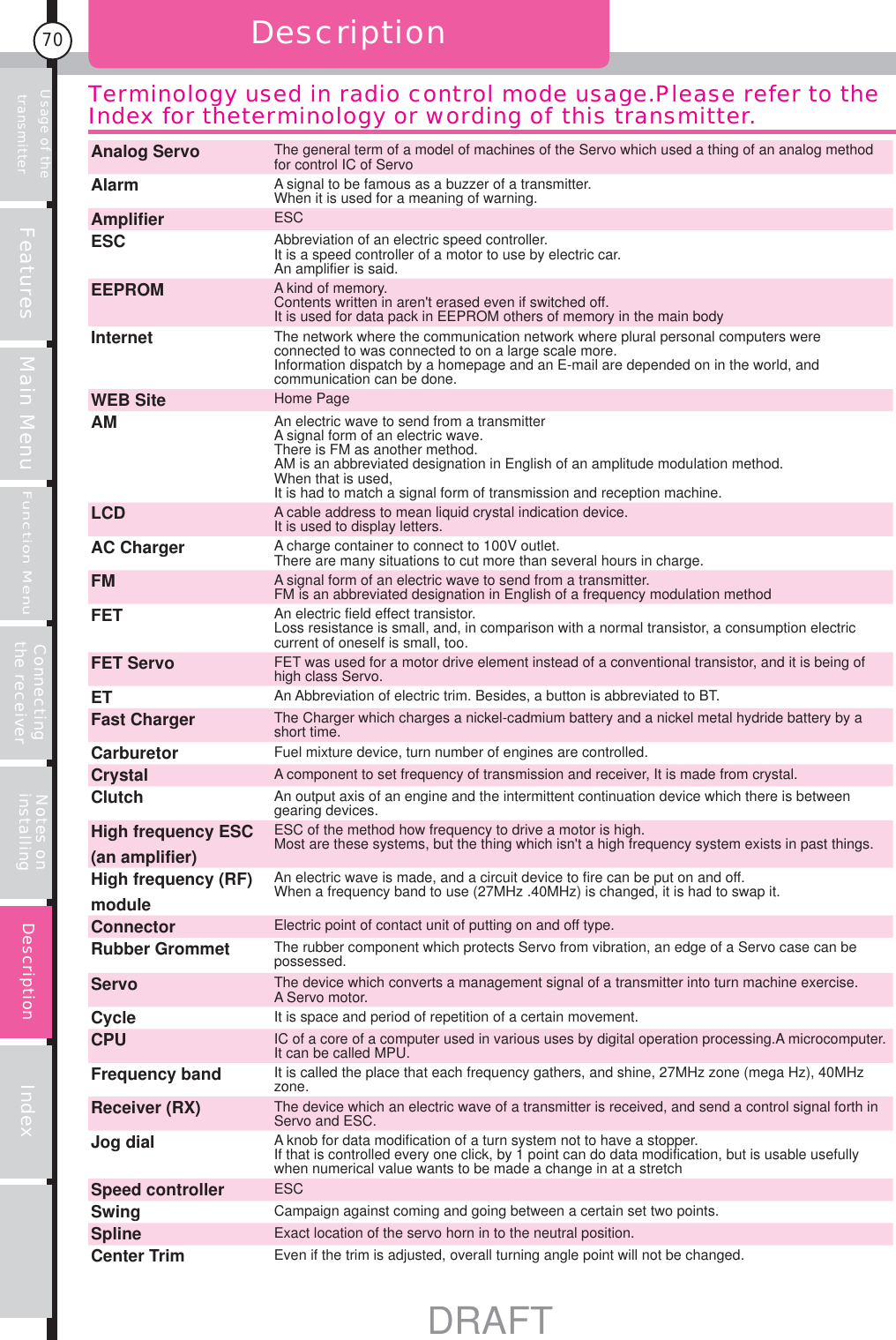 Usage of the transmitter Features Main MenuFunction MenuConnecting the receiver Notes on installing Index70DescriptionDescriptionTerminology used in radio control mode usage.Please refer to the Index for theterminology or wording of this transmitter.Analog Servo The general term of a model of machines of the Servo which used a thing of an analog method for control IC of ServoAlarm A signal to be famous as a buzzer of a transmitter.When it is used for a meaning of warning.Amplifier ESCESC Abbreviation of an electric speed controller.It is a speed controller of a motor to use by electric car.An amplifier is said.EEPROM A kind of memory.Contents written in aren&apos;t erased even if switched off.It is used for data pack in EEPROM others of memory in the main bodyInternet The network where the communication network where plural personal computers were connected to was connected to on a large scale more.Information dispatch by a homepage and an E-mail are depended on in the world, and communication can be done.WEB Site Home PageAM An electric wave to send from a transmitterA signal form of an electric wave.There is FM as another method.AM is an abbreviated designation in English of an amplitude modulation method.When that is used,It is had to match a signal form of transmission and reception machine.LCD A cable address to mean liquid crystal indication device.It is used to display letters.AC Charger A charge container to connect to 100V outlet.There are many situations to cut more than several hours in charge.FM A signal form of an electric wave to send from a transmitter.FM is an abbreviated designation in English of a frequency modulation methodFET An electric field effect transistor.Loss resistance is small, and, in comparison with a normal transistor, a consumption electric current of oneself is small, too.FET Servo FET was used for a motor drive element instead of a conventional transistor, and it is being of high class Servo.ET An Abbreviation of electric trim. Besides, a button is abbreviated to BT.Fast Charger The Charger which charges a nickel-cadmium battery and a nickel metal hydride battery by a short time.Carburetor Fuel mixture device, turn number of engines are controlled.Crystal A component to set frequency of transmission and receiver, It is made from crystal.Clutch An output axis of an engine and the intermittent continuation device which there is between gearing devices.High frequency ESC (an amplifier)ESC of the method how frequency to drive a motor is high.Most are these systems, but the thing which isn&apos;t a high frequency system exists in past things.High frequency (RF) moduleAn electric wave is made, and a circuit device to fire can be put on and off.When a frequency band to use (27MHz .40MHz) is changed, it is had to swap it.Connector Electric point of contact unit of putting on and off type.Rubber Grommet The rubber component which protects Servo from vibration, an edge of a Servo case can be possessed.Servo The device which converts a management signal of a transmitter into turn machine exercise.A Servo motor.Cycle It is space and period of repetition of a certain movement.CPU IC of a core of a computer used in various uses by digital operation processing.A microcomputer. It can be called MPU.Frequency band It is called the place that each frequency gathers, and shine, 27MHz zone (mega Hz), 40MHz zone.Receiver (RX) The device which an electric wave of a transmitter is received, and send a control signal forth in Servo and ESC.Jog dial A knob for data modification of a turn system not to have a stopper.If that is controlled every one click, by 1 point can do data modification, but is usable usefully when numerical value wants to be made a change in at a stretchSpeed controller ESCSwing Campaign against coming and going between a certain set two points.Spline Exact location of the servo horn in to the neutral position.Center Trim Even if the trim is adjusted, overall turning angle point will not be changed.DRAFT