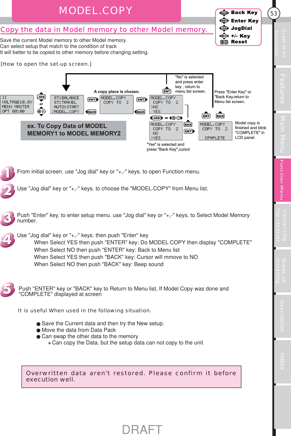 Usage of the transmitter Features Main Menu Connecting the receiver Notes on installing Description Index53Back KeyEnter KeyJogDial+/- KeyResetFunction MenuMODEL.COPYCopy the data in Model memory to other Model memory.ex. To Copy Data of MODEL MEMORY1 to MODEL MEMORY2A copy place is chosen.&quot;No&quot; is selected and press enter key , return to menu list screen. Press &quot;Enter Key&quot; or &quot;Back Key,return to Menu list screen.&quot;Yes&quot; is selected and press &quot;Back Key&quot;,cursol Model copy is finished and blink &quot;COMPLETE&quot; in LCD panel.Overwritten data aren&apos;t restored. Please confirm it before execution well.It is useful When used in the following situation.Save the Current data and then try the New setup.Move the data from Data PackCan swap the other data to the memoryCan copy the Data. but the setup data can not copy to the unitPush &quot;ENTER&quot; key or &quot;BACK&quot; key to Return to Menu list, If Model Copy was done and &quot;COMPLETE&quot; displayed at screenUse &quot;Jog dial&quot; key or &quot;+,-&quot; keys. then push &quot;Enter&quot; keyWhen Select YES then push &quot;ENTER&quot; key: Do MODEL COPY then display &quot;COMPLETE&quot;When Select NO then push &quot;ENTER&quot; key: Back to Menu listWhen Select YES then push &quot;BACK&quot; key: Cursor will mmove to NOWhen Select NO then push &quot;BACK&quot; key: Beep soundPush &quot;Enter&quot; key. to enter setup menu. use &quot;Jog dial&quot; key or &quot;+,-&quot; keys. to Select Model Memory number.Use &quot;Jog dial&quot; key or &quot;+,-&quot; keys. to choose the &quot;MODEL.COPY&quot; from Menu list.From initial screen. use &quot;Jog dial&quot; key or &quot;+,-&quot; keys. to open Function menu.[How to open the set-up screen.]Save the current Model memory to other Model memory.Can select setup that match to the condition of trackIt will better to be copied to other memory before changing setting.DRAFT