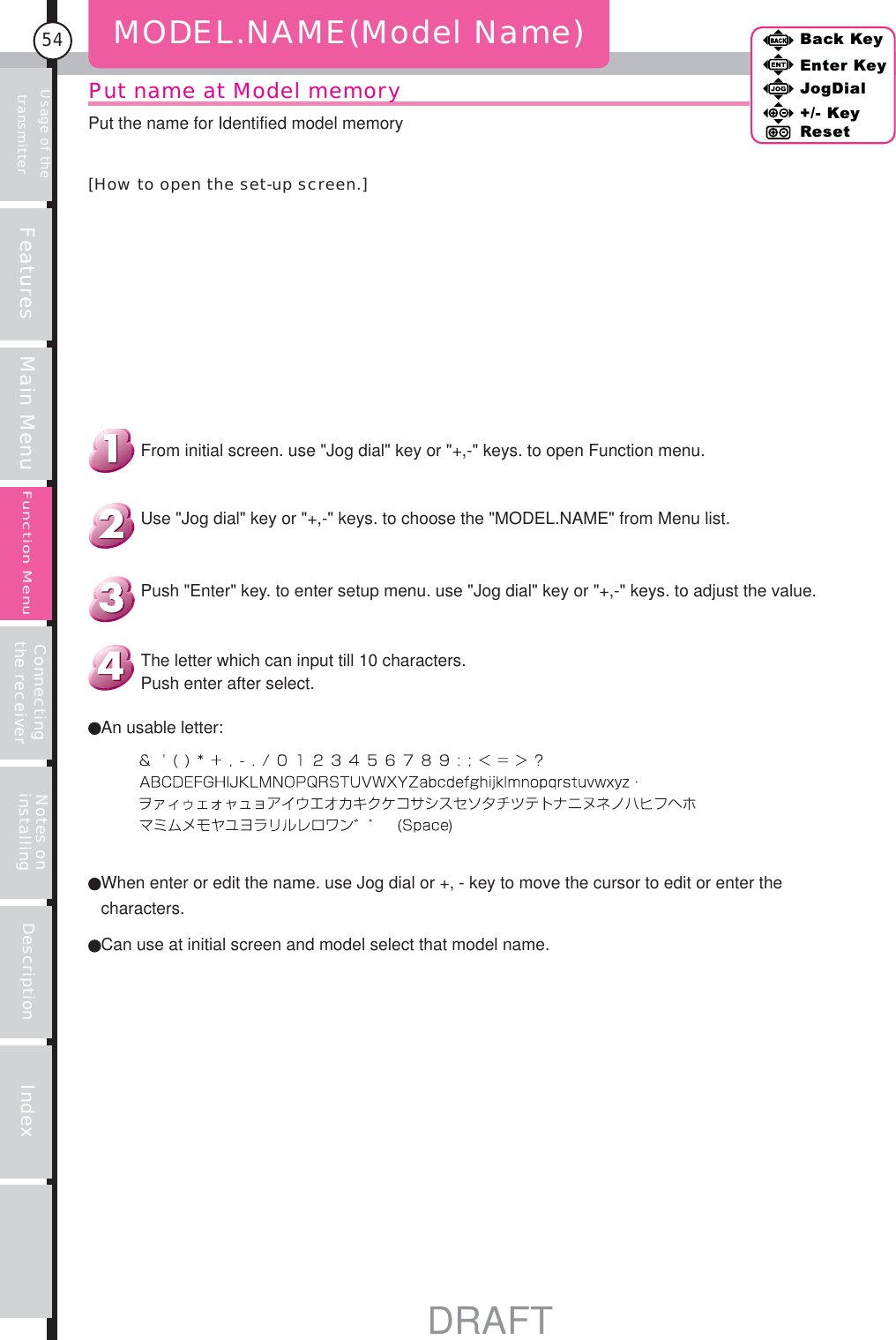 Usage of the transmitter Features Main Menu Connecting the receiver Notes on installing Description Index54Back KeyEnter KeyJogDial+/- KeyResetFunction MenuPut name at Model memoryMODEL.NAME(Model Name)An usable letter:The letter which can input till 10 characters.Push enter after select.Push &quot;Enter&quot; key. to enter setup menu. use &quot;Jog dial&quot; key or &quot;+,-&quot; keys. to adjust the value.Use &quot;Jog dial&quot; key or &quot;+,-&quot; keys. to choose the &quot;MODEL.NAME&quot; from Menu list.From initial screen. use &quot;Jog dial&quot; key or &quot;+,-&quot; keys. to open Function menu.Put the name for Identified model memory[How to open the set-up screen.])Can use at initial screen and model select that model name. When enter or edit the name. use Jog dial or +, - key to move the cursor to edit or enter the characters.DRAFT