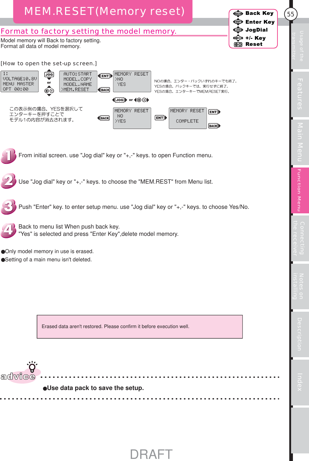 Usage of the transmitter Features Main Menu Connecting the receiver Notes on installing Description Index55Back KeyEnter KeyJogDial+/- KeyResetFunction MenuFormat to factory setting the model memory. MEM.RESET(Memory reset)Erased data aren&apos;t restored. Please confirm it before execution well.adviceUse data pack to save the setup.Only model memory in use is erased.Setting of a main menu isn&apos;t deleted.Back to menu list When push back key.&quot;Yes&quot; is selected and press &quot;Enter Key&quot;,delete model memory.Push &quot;Enter&quot; key. to enter setup menu. use &quot;Jog dial&quot; key or &quot;+,-&quot; keys. to choose Yes/No.Use &quot;Jog dial&quot; key or &quot;+,-&quot; keys. to choose the &quot;MEM.REST&quot; from Menu list.From initial screen. use &quot;Jog dial&quot; key or &quot;+,-&quot; keys. to open Function menu.Model memory will Back to factory setting.Format all data of model memory.[How to open the set-up screen.]DRAFT