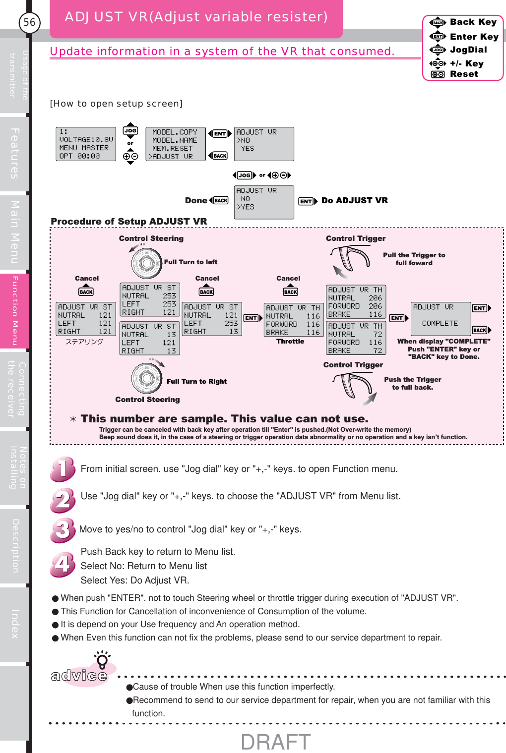Usage of the transmitter Features Main Menu Connecting the receiver Notes on installing Description Index56Back KeyEnter KeyJogDial+/- KeyResetFunction MenuUpdate information in a system of the VR that consumed.ADJUST VR(Adjust variable resister)Do ADJUST VRDoneProcedure of Setup ADJUST VRControl SteeringControl SteeringFull Turn to leftCancel Cancel CancelFull Turn to RightWhen display &quot;COMPLETE&quot; Push &quot;ENTER&quot; key or &quot;BACK&quot; key to Done.Control TriggerControl TriggerPull the Trigger to full fowardThrottlePush the Trigger to full back.This number are sample. This value can not use.Trigger can be canceled with back key after operation till &quot;Enter&quot; is pushed.(Not Over-write the memory)Beep sound does it, in the case of a steering or trigger operation data abnormality or no operation and a key isn’t function.adviceCause of trouble When use this function imperfectly.Recommend to send to our service department for repair, when you are not familiar with this function.When push &quot;ENTER&quot;. not to touch Steering wheel or throttle trigger during execution of &quot;ADJUST VR&quot;.This Function for Cancellation of inconvenience of Consumption of the volume.It is depend on your Use frequency and An operation method.When Even this function can not fix the problems, please send to our service department to repair.Push Back key to return to Menu list. Select No: Return to Menu listSelect Yes: Do Adjust VR.From initial screen. use &quot;Jog dial&quot; key or &quot;+,-&quot; keys. to open Function menu.Use &quot;Jog dial&quot; key or &quot;+,-&quot; keys. to choose the &quot;ADJUST VR&quot; from Menu list.Move to yes/no to control &quot;Jog dial&quot; key or &quot;+,-&quot; keys.[How to open setup screen]DRAFT