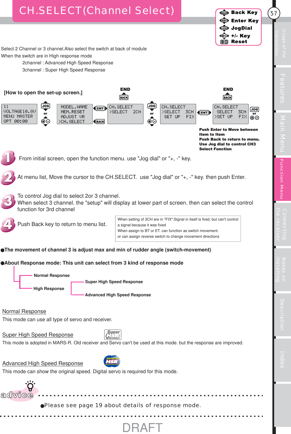 Usage of the transmitter Features Main Menu Connecting the receiver Notes on installing Description Index57Back KeyEnter KeyJogDial+/- KeyResetFunction MenuNormal ResponseThis mode can use all type of servo and receiver.Super High Speed ResponseThis mode is adopted in MARS-R. Old receiver and Servo can&apos;t be used at this mode. but the response are improved.Advanced High Speed ResponseThis mode can show the original speed. Digital servo is required for this mode.CH.SELECT(Channel Select)advicePlease see page 19 about details of response mode.Push Enter to Move between Item to ItemPush Back to return to menu.Use Jog dial to control CH3Select FunctionEND ENDWhen setting of 3CH are in &quot;FIX&quot;:Signal in itself is fired, but can&apos;t control a signal because it was fixedWhen assign to BT or ET. can function as switch movement.or can assign reverse switch to change movement directionsAdvanced High Speed ResponseSuper High Speed ResponseHigh ResponseNormal ResponseAbout Response mode: This unit can select from 3 kind of response modeThe movement of channel 3 is adjust max and min of rudder angle (switch-movement)Push Back key to return to menu list.To control Jog dial to select 2or 3 channel.When select 3 channel. the &quot;setup&quot; will display at lower part of screen. then can select the control function for 3rd channelAt menu list, Move the cursor to the CH.SELECT.  use &quot;Jog dial&quot; or &quot;+, -&quot; key. then push Enter.From initial screen, open the function menu. use &quot;Jog dial&quot; or &quot;+, -&quot; key.Select 2 Channel or 3 channel.Also select the switch at back of moduleWhen the switch are in High response mode  2channel : Advanced High Speed Response  3channel : Super High Speed Response[How to open the set-up screen.]DRAFT