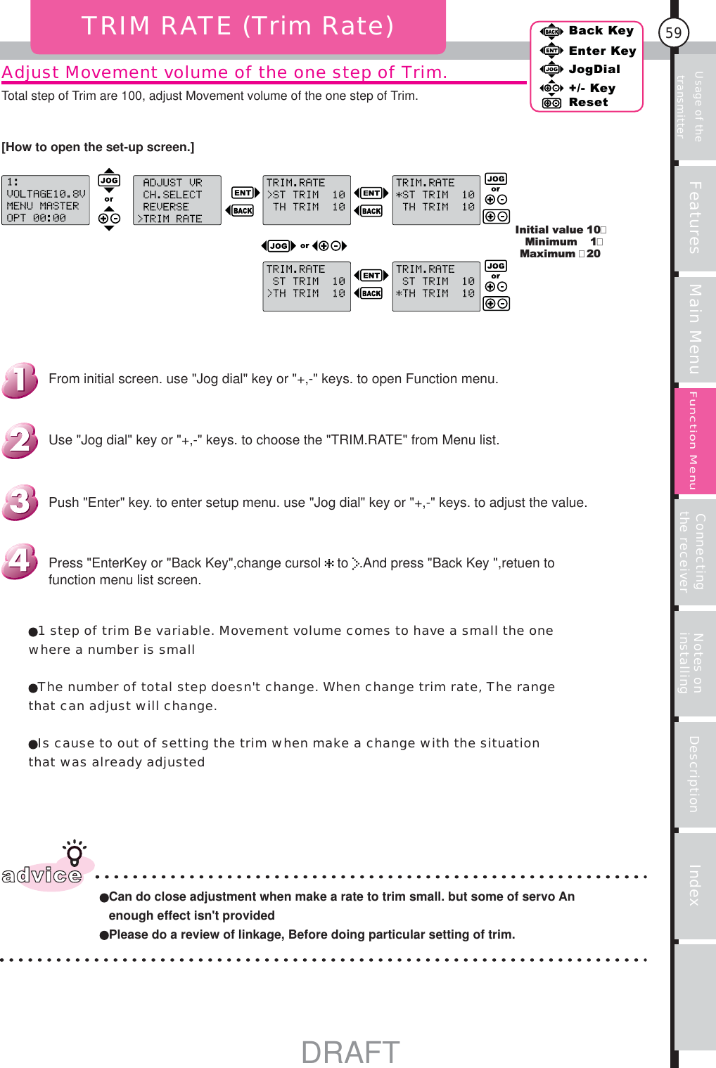 Usage of the transmitter Features Main Menu Connecting the receiver Notes on installing Description Index59Back KeyEnter KeyJogDial+/- KeyResetFunction MenuAdjust Movement volume of the one step of Trim.Total step of Trim are 100, adjust Movement volume of the one step of Trim.TRIM RATE (Trim Rate)Initial value MinimumMaximum 10120advice Can do close adjustment when make a rate to trim small. but some of servo An enough effect isn&apos;t provided  Please do a review of linkage, Before doing particular setting of trim.1 step of trim Be variable. Movement volume comes to have a small the one where a number is smallThe number of total step doesn&apos;t change. When change trim rate, The range that can adjust will change.Is cause to out of setting the trim when make a change with the situation that was already adjustedPress &quot;EnterKey or &quot;Back Key&quot;,change cursol   to  .And press &quot;Back Key &quot;,retuen to function menu list screen.Push &quot;Enter&quot; key. to enter setup menu. use &quot;Jog dial&quot; key or &quot;+,-&quot; keys. to adjust the value.Use &quot;Jog dial&quot; key or &quot;+,-&quot; keys. to choose the &quot;TRIM.RATE&quot; from Menu list.From initial screen. use &quot;Jog dial&quot; key or &quot;+,-&quot; keys. to open Function menu.[How to open the set-up screen.]DRAFT