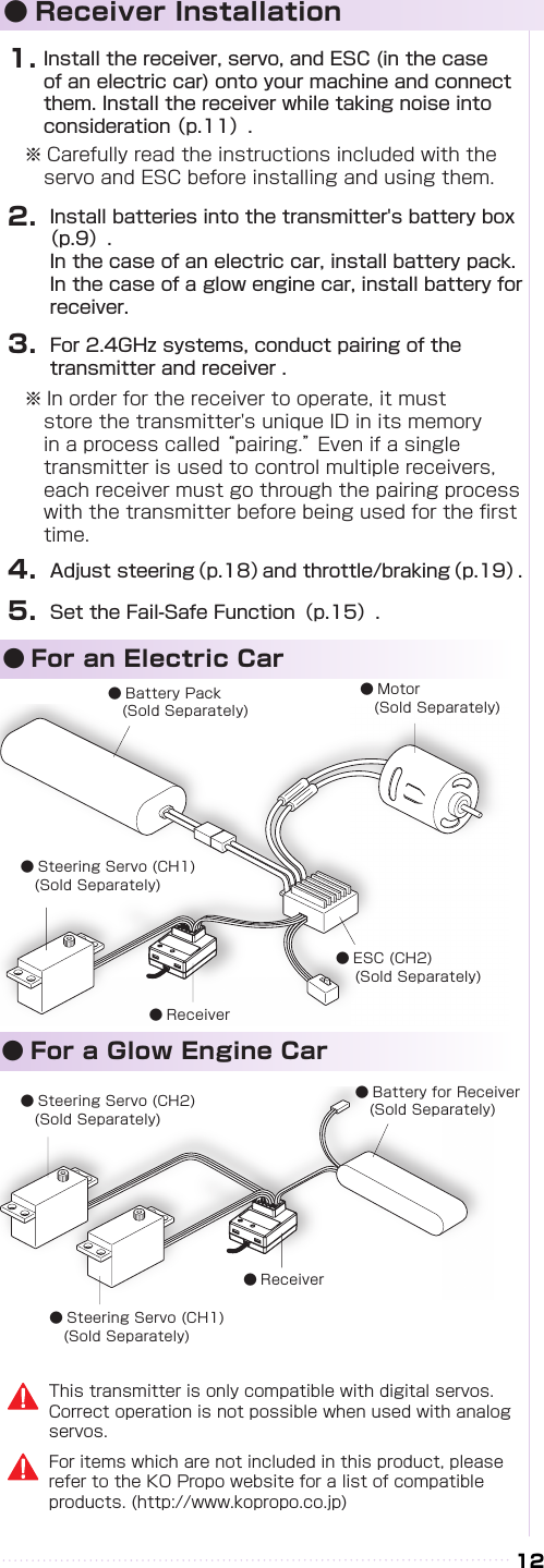 12● Receiver Installation1.2.3.4.5.Install the receiver, servo, and ESC (in the case of an electric car) onto your machine and connect them. Install the receiver while taking noise into consideration （p.11）.Install batteries into the transmitter&apos;s battery box （p.9）.In the case of an electric car, install battery pack. In the case of a glow engine car, install battery for receiver.For 2.4GHz systems, conduct pairing of the transmitter and receiver .※ In order for the receiver to operate, it must store the transmitter&apos;s unique ID in its memory in a process called “pairing.” Even if a single transmitter is used to control multiple receivers, each receiver must go through the pairing process with the transmitter before being used for the rst time.Adjust steering（p.18）and throttle/braking（p.19）.Set the Fail-Safe Function（p.15）.※ Carefully read the instructions included with the servo and ESC before installing and using them.For items which are not included in this product, please refer to the KO Propo website for a list of compatible products. (http://www.kopropo.co.jp)This transmitter is only compatible with digital servos. Correct operation is not possible when used with analog servos.  ● For an Electric Car　　● For a Glow Engine Car● Battery Pack 　(Sold Separately)● Motor 　(Sold Separately)● ESC (CH2) 　(Sold Separately)● Receiver● Steering Servo (CH1)　(Sold Separately)● Steering Servo (CH2) 　(Sold Separately)● Battery for Receiver　(Sold Separately)● Receiver● Steering Servo (CH1) 　(Sold Separately)