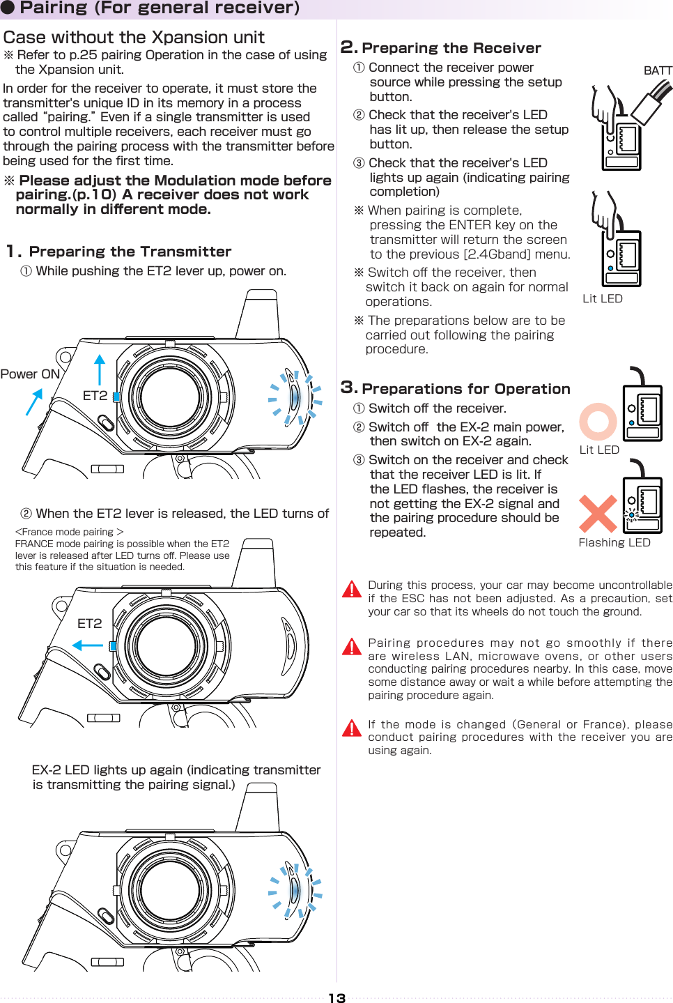 13BATT  Preparing the Transmitter① While pushing the ET2 lever up, power on.② When the ET2 lever is released, the LED turns of　      EX-2 LED lights up again (indicating transmitter    is transmitting the pairing signal.)Case without the Xpansion unit※ Refer to p.25 pairing Operation in the case of using the Xpansion unit.In order for the receiver to operate, it must store the transmitter&apos;s unique ID in its memory in a process called “pairing.” Even if a single transmitter is used to control multiple receivers, each receiver must go through the pairing process with the transmitter before being used for the rst time.　※ Please adjust the Modulation mode before 　pairing.(p.10) A receiver does not work 　　normally in di󰮏erent mode.During this process, your car may become uncontrollable if the ESC has not  been  adjusted.  As  a  precaution, set your car so that its wheels do not touch the ground.Pairing procedures may not go  smoothly  if  there are wireless LAN, microwave ovens,  or  other  users conducting pairing procedures nearby. In this case, move some distance away or wait a while before attempting the pairing procedure again.If the mode is changed（General  or  France),  please conduct pairing procedures with the  receiver  you  are using again.&lt;France mode pairing ＞FRANCE mode pairing is possible when the ET2 lever is released after LED turns o󰮏. Please use this feature if the situation is needed.1.2.3.ET2ET2Power ON↓↓↓● Pairing (For general receiver)  Preparing the Receiver① Connect the receiver power source while pressing the setup button.② Check that the receiver&apos;s LED has lit up, then release the setup button.③ Check that the receiver&apos;s LED lights up again (indicating pairing completion)※ When pairing is complete, pressing the ENTER key on the transmitter will return the screen to the previous [2.4Gband] menu.※ Switch o󰮏 the receiver, then switch it back on again for normal operations.※ The preparations below are to be carried out following the pairing procedure.  Preparations for Operation① Switch o󰮏 the receiver.② Switch o󰮏  the EX-2 main power, then switch on EX-2 again.③ Switch on the receiver and check that the receiver LED is lit. If the LED ashes, the receiver is not getting the EX-2 signal and the pairing procedure should be repeated.Lit LEDLit LEDFlashing LED