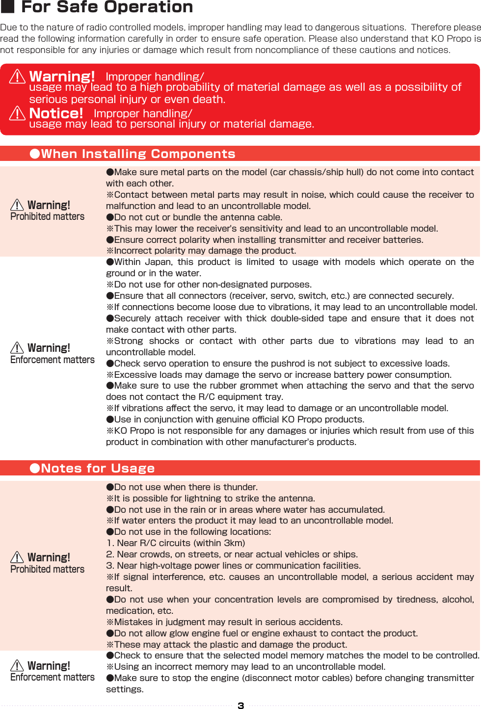 Due to the nature of radio controlled models, improper handling may lead to dangerous situations.  Therefore please read the following information carefully in order to ensure safe operation. Please also understand that KO Propo is not responsible for any injuries or damage which result from noncompliance of these cautions and notices.●When Installing Components●Notes for Usage●Make sure metal parts on the model (car chassis/ship hull) do not come into contact with each other.※Contact between metal parts may result in noise, which could cause the receiver to malfunction and lead to an uncontrollable model.●Do not cut or bundle the antenna cable.※This may lower the receiver&apos;s sensitivity and lead to an uncontrollable model.●Ensure correct polarity when installing transmitter and receiver batteries.※Incorrect polarity may damage the product.●Within  Japan,  this  product  is  limited  to  usage  with  models  which  operate  on  the ground or in the water.※Do not use for other non-designated purposes.●Ensure that all connectors (receiver, servo, switch, etc.) are connected securely.※If connections become loose due to vibrations, it may lead to an uncontrollable model.●Securely  attach  receiver  with  thick  double-sided  tape  and  ensure  that  it  does  not make contact with other parts.※Strong  shocks  or  contact  with  other  parts  due  to  vibrations  may  lead  to  an uncontrollable model.●Check servo operation to ensure the pushrod is not subject to excessive loads.※Excessive loads may damage the servo or increase battery power consumption.●Make sure to use the rubber grommet when attaching the servo and that the servo does not contact the R/C equipment tray.※If vibrations aﬀect the servo, it may lead to damage or an uncontrollable model.●Use in conjunction with genuine oﬃcial KO Propo products.※KO Propo is not responsible for any damages or injuries which result from use of this product in combination with other manufacturer&apos;s products.●Do not use when there is thunder.※It is possible for lightning to strike the antenna.●Do not use in the rain or in areas where water has accumulated.※If water enters the product it may lead to an uncontrollable model.●Do not use in the following locations:1. Near R/C circuits (within 3km) 2. Near crowds, on streets, or near actual vehicles or ships.3. Near high-voltage power lines or communication facilities.※If  signal  interference,  etc.  causes  an  uncontrollable  model,  a  serious  accident  may result.●Do  not  use  when  your  concentration  levels  are compromised  by  tiredness,  alcohol, medication, etc.※Mistakes in judgment may result in serious accidents.●Do not allow glow engine fuel or engine exhaust to contact the product.※These may attack the plastic and damage the product.●Check to ensure that the selected model memory matches the model to be controlled.※Using an incorrect memory may lead to an uncontrollable model.●Make sure to stop the engine (disconnect motor cables) before changing transmitter settings.Warning! Improper handling/usage may lead to a high probability of material damage as well as a possibility of serious personal injury or even death.Notice! Improper handling/usage may lead to personal injury or material damage.    Warning!Enforcement matters    Warning!Prohibited matters    Warning!Prohibited matters    Warning!Enforcement matters3■ For Safe Operation