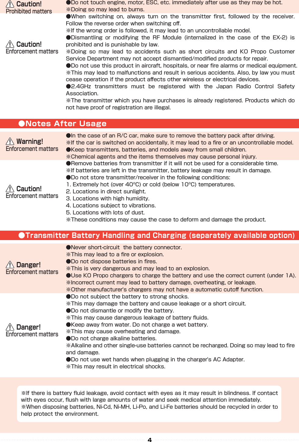 ●Notes After Usage●Transmitter Battery Handling and Charging (separately available option)    Caution!Enforcement matters    Caution!Enforcement matters    Danger!Enforcement matters    Danger!Enforcement matters●Do not touch engine, motor, ESC, etc. immediately after use as they may be hot.※Doing so may lead to burns.●When  switching  on,  always  turn  on  the  transmitter  ﬁrst,  followed  by  the  receiver. Follow the reverse order when switching oﬀ.※If the wrong order is followed, it may lead to an uncontrollable model.●Dismantling  or  modifying  the  RF  Module  (internalized  in  the  case  of  the  EX-2)  is prohibited and is punishable by law.※Doing  so  may  lead  to  accidents  such  as  short  circuits  and  KO  Propo  Customer Service Department may not accept dismantled/modiﬁed products for repair.●Do not use this product in aircraft, hospitals, or near ﬁre alarms or medical equipment.※This may lead to malfunctions and result in serious accidents. Also, by law you must cease operation if the product aﬀects other wireless or electrical devices.●2.4GHz  transmitters  must  be  registered  with  the  Japan  Radio  Control  Safety Association.※The transmitter which you have purchases is already registered. Products which do not have proof of registration are illegal.●In the case of an R/C car, make sure to remove the battery pack after driving.※If the car is switched on accidentally, it may lead to a ﬁre or an uncontrollable model.●Keep transmitters, batteries, and models away from small children.※Chemical agents and the items themselves may cause personal injury.●Remove batteries from transmitter if it will not be used for a considerable time.※If batteries are left in the transmitter, battery leakage may result in damage.●Do not store transmitter/receiver in the following conditions:1. Extremely hot (over 40ºC) or cold (below 10ºC) temperatures.2. Locations in direct sunlight.3. Locations with high humidity.4. Locations subject to vibrations.5. Locations with lots of dust.※These conditions may cause the case to deform and damage the product.●Never short-circuit  the battery connector.※This may lead to a ﬁre or explosion.●Do not dispose batteries in ﬁres.※This is very dangerous and may lead to an explosion.●Use KO Propo chargers to charge the battery and use the correct current (under 1A).※Incorrect current may lead to battery damage, overheating, or leakage.※Other manufacturer&apos;s chargers may not have a automatic cutoﬀ function.●Do not subject the battery to strong shocks.※This may damage the battery and cause leakage or a short circuit.●Do not dismantle or modify the battery.※This may cause dangerous leakage of battery ﬂuids.●Keep away from water. Do not charge a wet battery.※This may cause overheating and damage.●Do not charge alkaline batteries.※Alkaline and other single-use batteries cannot be recharged. Doing so may lead to ﬁre and damage.●Do not use wet hands when plugging in the charger&apos;s AC Adapter.※This may result in electrical shocks.※If there is battery ﬂuid leakage, avoid contact with eyes as it may result in blindness. If contact with eyes occur, ﬂush with large amounts of water and seek medical attention immediately.※When disposing batteries, Ni-Cd, Ni-MH, Li-Po, and Li-Fe batteries should be recycled in order to help protect the environment.    Warning!Enforcement matters    Caution!Prohibited matters4