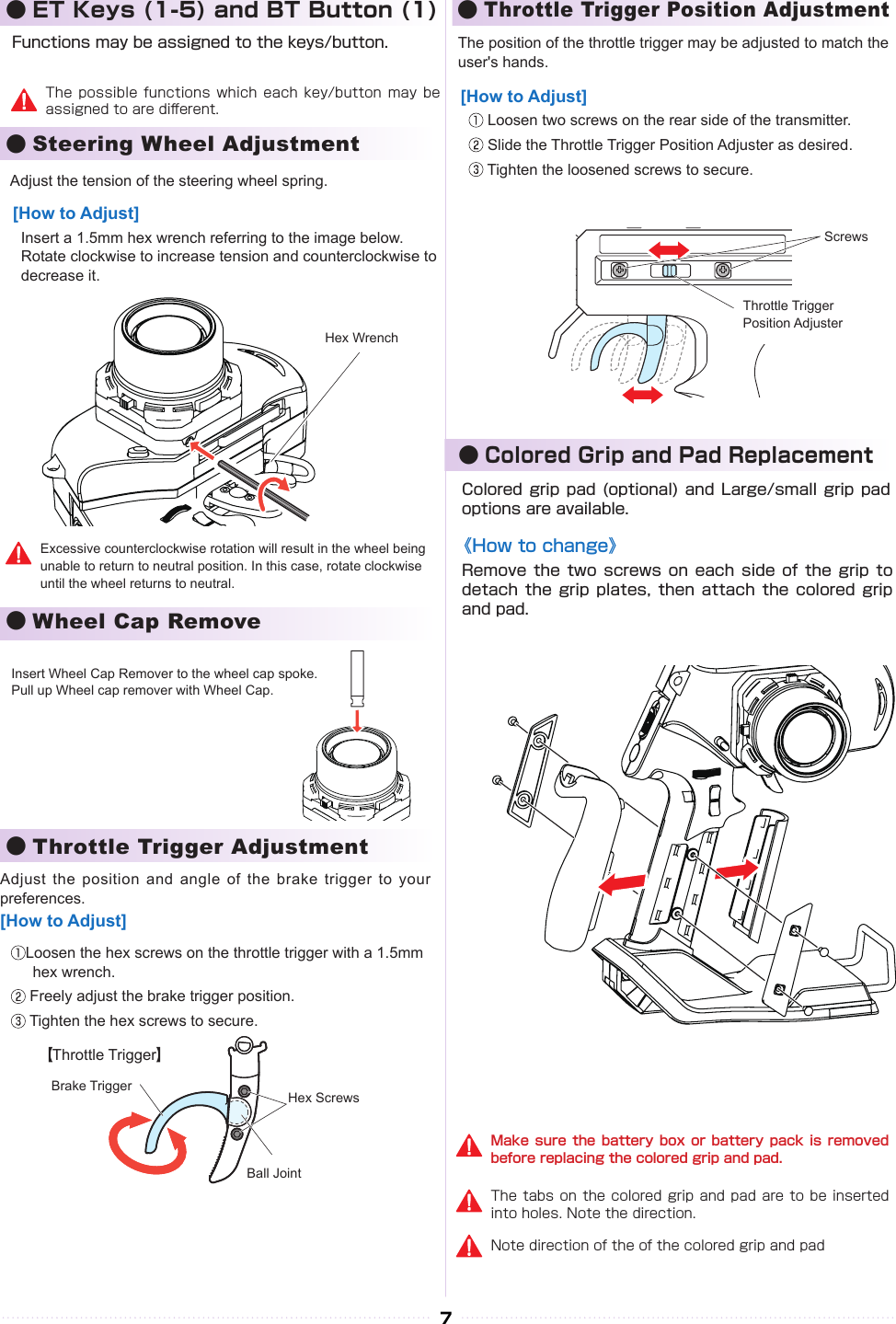 The tabs on the colored grip  and pad are to be inserted into holes. Note the direction.Make sure the battery box  or  battery  pack  is  removed before replacing the colored grip and pad.Note direction of the of the colored grip and pad7●Steering Wheel Adjustment●Throttle Trigger Adjustment●Wheel Cap Remove●Throttle Trigger Position Adjustment●Colored Grip and Pad Replacement● ET Keys (1-5) and BT Button (1)Functions may be assigned to the keys/button.The possible functions which  each  key/button  may  be assigned to are di󰮏erent.Colored grip pad  (optional)  and Large/small grip  pad options are available.Remove the two  screws  on each side  of  the grip to detach the grip  plates,  then attach the  colored  grip and pad.《How to change》Adjust the tension of the steering wheel spring.Insert a 1.5mm hex wrench referring to the image below. Rotate clockwise to increase tension and counterclockwise to decrease it.[How to Adjust]Hex WrenchExcessive counterclockwise rotation will result in the wheel being unable to return to neutral position. In this case, rotate clockwise until the wheel returns to neutral.Insert Wheel Cap Remover to the wheel cap spoke.Pull up Wheel cap remover with Wheel Cap.Adjust the position and angle of the  brake trigger to your preferences.Loosen the hex screws on the throttle trigger with a 1.5mm hex wrench. Freely adjust the brake trigger position. Tighten the hex screws to secure.[How to Adjust]Throttle TriggerBrake Trigger Hex ScrewsBall JointThe position of the throttle trigger may be adjusted to match the user&apos;s hands. Loosen two screws on the rear side of the transmitter. Slide the Throttle Trigger Position Adjuster as desired. Tighten the loosened screws to secure.[How to Adjust]ScrewsThrottle TriggerPosition Adjuster