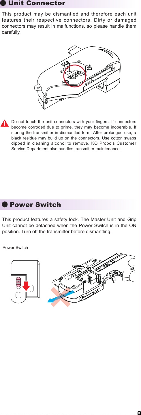 8●Unit Connector●Power SwitchThis product may be dismantled and therefore each unit features their respective connectors. Dirty or damaged connectors may result in malfunctions, so please handle them carefully.Do not  touch the  unit connectors  with your ngers. If connectors become corroded  due to  grime, they may become inoperable. If storing the  transmitter in dismantled form. After  prolonged use, a black residue  may build up on the connectors. Use  cotton swabs dipped in  cleaning alcohol to remove. KO Propo&apos;s Customer Service Department also handles transmitter maintenance.This product features a  safety lock. The Master Unit  and Grip Unit cannot be detached when the Power Switch is in the ON position. Turn off the transmitter before dismantling.Power Switch