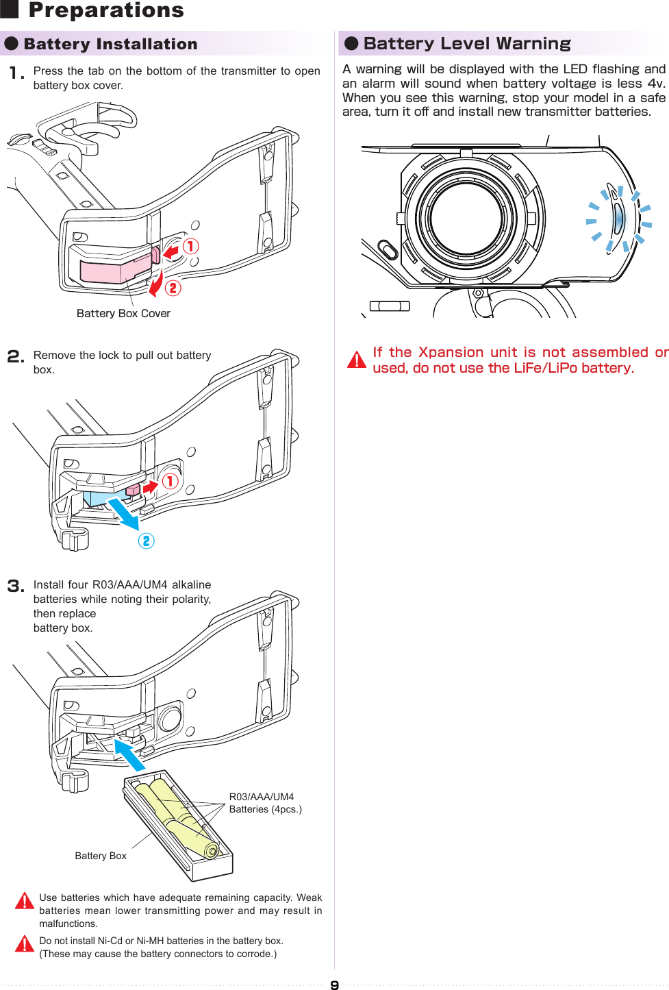 ①①①①②②②②9■ Preparations●Battery Installation ● Battery Level WarningBattery Box1.2.3.R03/AAA/UM4Batteries (4pcs.)Battery Box CoverPress the tab on the bottom of  the transmitter to open battery box cover.Remove the lock to pull out battery box.Install four R03/AAA/UM4  alkaline batteries while noting their polarity, then replacebattery box.Use batteries  which have  adequate remaining capacity. Weak batteries mean lower transmitting power and  may result  in malfunctions.Do not install Ni-Cd or Ni-MH batteries in the battery box. (These may cause the battery connectors to corrode.)A warning will be displayed with the LED ashing and an alarm will  sound  when battery voltage  is  less 4v. When you see this warning, stop your model in a safe area, turn it o󰮏 and install new transmitter batteries.If the  Xpansion unit  is not assembled  or used, do not use the LiFe/LiPo battery.