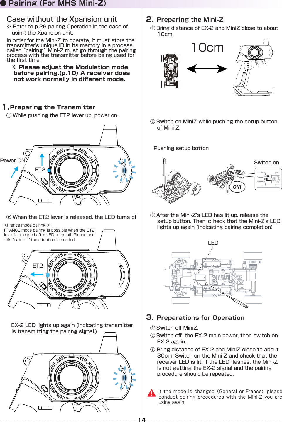 14① Bring distance of EX-2 and MiniZ close to about 10cm.10cm② Switch on MiniZ while pushing the setup button of Mini-Z.Pushing setup bottonSwitch onLED③ After the Mini-Z&apos;s LED has lit up, release the setup button. Then ｃ heck that the Mini-Z&apos;s LED lights up again (indicating pairing completion)① Switch o󰮏 MiniZ.② Switch o󰮏  the EX-2 main power, then switch on EX-2 again.③ Bring distance of EX-2 and MiniZ close to about 30cm. Switch on the Mini-Z and check that the receiver LED is lit. If the LED ashes, the Mini-Z is not getting the EX-2 signal and the pairing procedure should be repeated.  Preparing the Mini-Z2.  Preparations for Operation3.● Pairing (For MHS Mini-Z)1.ET2ET2↓↓↓Case without the Xpansion unit※ Refer to p.26 pairing Operation in the case of using the Xpansion unit.In order for the Mini-Z to operate, it must store the transmitter&apos;s unique ID in its memory in a process called “pairing.” Mini-Z must go through the pairing process with the transmitter before being used for the rst time.　※ Please adjust the Modulation mode before pairing.(p.10) A receiver does not work normally in di󰮏erent mode.If the mode is changed（General or France), please conduct pairing procedures with the Mini-Z you are using again.  Preparing the Transmitter① While pushing the ET2 lever up, power on.② When the ET2 lever is released, the LED turns of　      EX-2 LED lights up again (indicating transmitter    is transmitting the pairing signal.)&lt;France mode pairing ＞FRANCE mode pairing is possible when the ET2 lever is released after LED turns o󰮏. Please use this feature if the situation is needed.Power ON↓