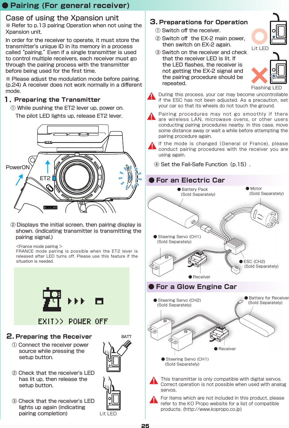   ● For an Electric Car　　● For a Glow Engine Car● Battery Pack 　(Sold Separately)● Motor 　(Sold Separately)● ESC (CH2) 　(Sold Separately)● Receiver● Steering Servo (CH1)　(Sold Separately)● Steering Servo (CH2) 　(Sold Separately)● Battery for Receiver　(Sold Separately)● Receiver● Steering Servo (CH1) 　(Sold Separately)25● Pairing (For general receiver)④ Set the Fail-Safe Function（p.15）.  Preparing the Transmitter① While pushing the ET2 lever up, power on.　The pilot LED lights up, release ET2 lever.Case of using the Xpansion unit※ Refer to p.13 pairing Operation when not using the Xpansion unit.In order for the receiver to operate, it must store the transmitter&apos;s unique ID in its memory in a process called “pairing.” Even if a single transmitter is used to control multiple receivers, each receiver must go through the pairing process with the transmitter before being used for the rst time.※ Please adjust the modulation mode before pairing. (p.24) A receiver does not work normally in a di󰮏erent mode.　1.ET2PowerON↓↓↓&lt;France mode pairing ＞FRANCE mode pairing is  possible when the ET2  lever  is released after LED turns  off. Please use this  feature if the situation is needed.② Displays the initial screen, then pairing display is shown. (indicating transmitter is transmitting the pairing signal.)2.  Preparing the Receiver① Connect the receiver power source while pressing the setup button.② Check that the receiver&apos;s LED has lit up, then release the setup button.③ Check that the receiver&apos;s LED lights up again (indicating pairing completion)BATTLit LEDDuring this process, your car may become uncontrollable if the ESC has not been adjusted. As a precaution, set your car so that its wheels do not touch the ground.Pairing procedures may not go smoothly if there are wireless LAN, microwave ovens, or other users conducting pairing procedures nearby. In this case, move some distance away or wait a while before attempting the pairing procedure again.If the mode is changed（General or France), please conduct pairing procedures with the receiver you are using again.3.  Preparations for Operation① Switch o󰮏 the receiver.② Switch o󰮏  the EX-2 main power, then switch on EX-2 again.③ Switch on the receiver and check that the receiver LED is lit. If the LED ashes, the receiver is not getting the EX-2 signal and the pairing procedure should be repeated.Lit LEDFlashing LEDFor items which are not included in this product, please refer to the KO Propo website for a list of compatible products. (http://www.kopropo.co.jp)This transmitter is only compatible with digital servos. Correct operation is not possible when used with analog servos.