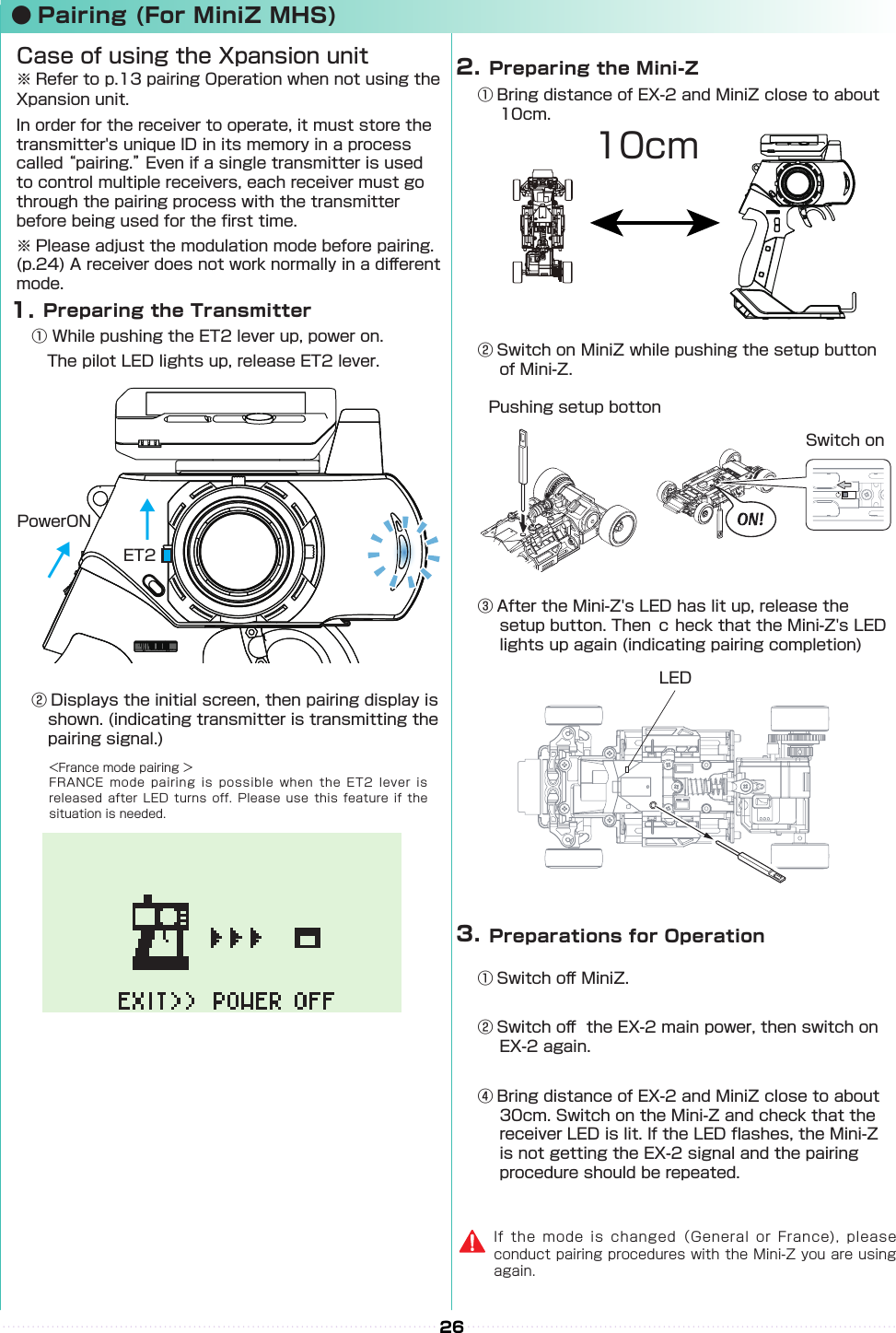 26① Bring distance of EX-2 and MiniZ close to about 10cm.② Switch on MiniZ while pushing the setup button of Mini-Z.Pushing setup bottonSwitch onLED③ After the Mini-Z&apos;s LED has lit up, release the setup button. Then ｃ heck that the Mini-Z&apos;s LED lights up again (indicating pairing completion)① Switch o󰮏 MiniZ.② Switch o󰮏  the EX-2 main power, then switch on EX-2 again.④ Bring distance of EX-2 and MiniZ close to about 30cm. Switch on the Mini-Z and check that the receiver LED is lit. If the LED ashes, the Mini-Z is not getting the EX-2 signal and the pairing procedure should be repeated.  Preparing the Mini-Z2.  Preparations for Operation3.If the mode is changed（General or France), please conduct pairing procedures with the Mini-Z you are using again.10cm● Pairing (For MiniZ MHS)  Preparing the Transmitter① While pushing the ET2 lever up, power on.　The pilot LED lights up, release ET2 lever.Case of using the Xpansion unit※ Refer to p.13 pairing Operation when not using the Xpansion unit.In order for the receiver to operate, it must store the transmitter&apos;s unique ID in its memory in a process called “pairing.” Even if a single transmitter is used to control multiple receivers, each receiver must go through the pairing process with the transmitter before being used for the rst time.※ Please adjust the modulation mode before pairing. (p.24) A receiver does not work normally in a di󰮏erent mode.　1.ET2PowerON↓↓↓&lt;France mode pairing ＞FRANCE mode pairing is  possible when the ET2  lever  is released after LED turns  off. Please use this  feature if the situation is needed.② Displays the initial screen, then pairing display is shown. (indicating transmitter is transmitting the pairing signal.)