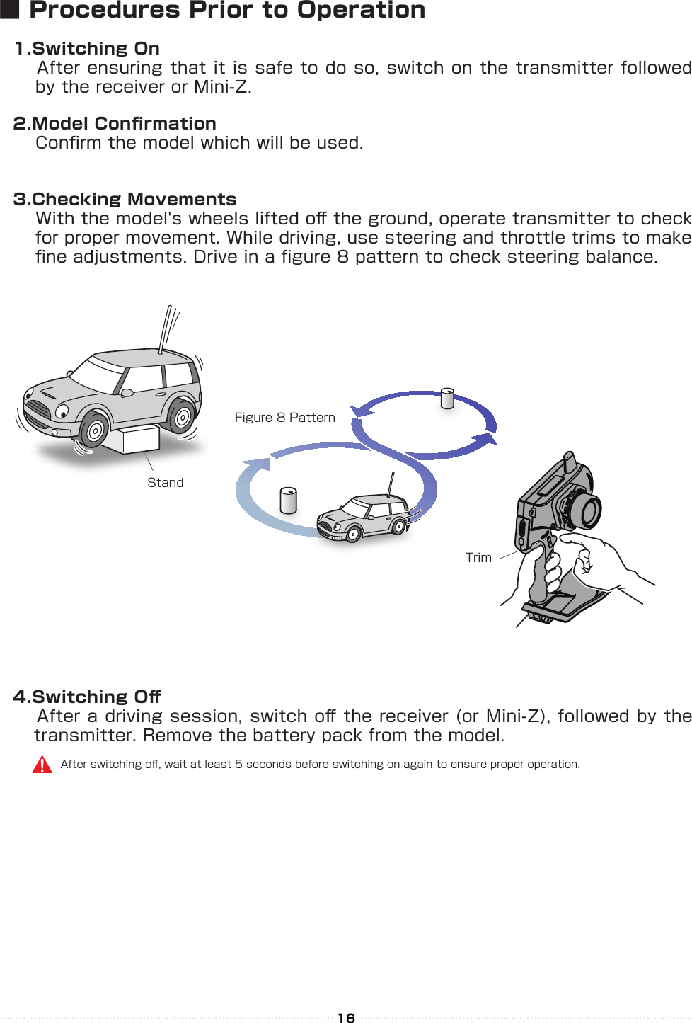 StandFigure 8 PatternTrim16■ Procedures Prior to Operation1.Switching On　 After ensuring that it is safe to do so, switch on the transmitter followed 　 by the receiver or Mini-Z. 2.Model Conrmation　 Conrm the model which will be used.3.Checking Movements　 With the model&apos;s wheels lifted o󰮏 the ground, operate transmitter to check 　 for proper movement. While driving, use steering and throttle trims to make 　 ne adjustments. Drive in a gure 8 pattern to check steering balance.4.Switching O󰮏　 After a driving session, switch o󰮏 the receiver (or Mini-Z), followed by the transmitter. Remove the battery pack from the model.After switching o󰮏, wait at least 5 seconds before switching on again to ensure proper operation.