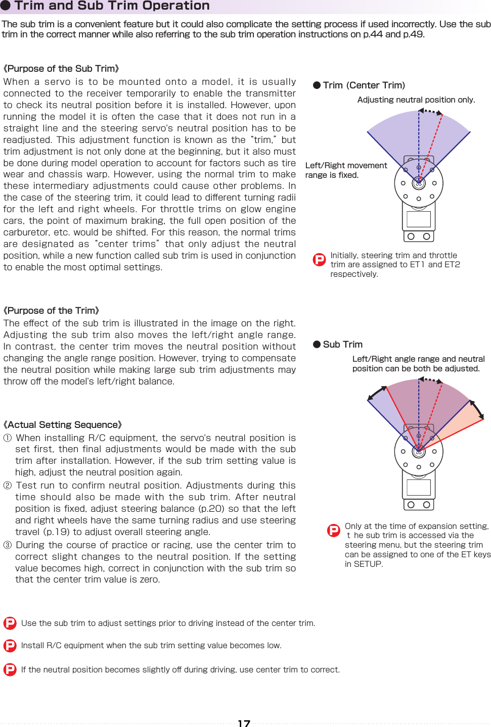 17The sub trim is a convenient feature but it could also complicate the setting process if used incorrectly. Use the sub trim in the correct manner while also referring to the sub trim operation instructions on p.44 and p.49.● Trim and Sub Trim OperationOnly at the time of expansion setting, ｔ he sub trim is accessed via the　steering menu, but the steering trim can be assigned to one of the ET keys in SETUP.P《Purpose of the Sub Trim》When a servo  is to be  mounted onto a  model, it is  usually connected to the  receiver temporarily to  enable the transmitter to check its  neutral position before  it is installed.  However, upon running the model  it is often  the case that  it does not  run in a straight line and the steering  servo&apos;s neutral  position has to  be readjusted. This adjustment  function is known  as the “trim,” but trim adjustment is not only done at the beginning, but it also must be done during model operation to account for factors such as tire wear and chassis  warp. However, using  the normal trim  to make these intermediary adjustments  could cause other  problems. In the case of the steering trim, it could lead to di󰮏erent turning radii for the left  and right wheels.  For throttle trims  on glow engine cars, the point  of maximum braking,  the full open  position of the carburetor, etc. would be shifted. For this reason, the normal trims are designated as “center  trims” that only  adjust the neutral position, while a new function called sub trim is used in conjunction to enable the most optimal settings.《Purpose of the Trim》The e󰮏ect of  the sub trim  is illustrated in  the image on  the right. Adjusting the sub  trim also moves  the left/right angle  range. In contrast, the  center trim moves  the neutral position  without changing the angle range position. However, trying to compensate the neutral position while making large sub  trim adjustments may throw o󰮏 the model&apos;s left/right balance.《Actual Setting Sequence》① When installing R/C  equipment, the servo&apos;s  neutral position is set first, then  final adjustments would  be made with  the sub trim after installation.  However, if the  sub trim setting  value is high, adjust the neutral position again.② Test run to  confirm neutral position.  Adjustments during this time should also  be made with  the sub trim.  After neutral position is xed, adjust steering balance (p.20) so that the left and right wheels have the same turning radius and use steering travel （p.19) to adjust overall steering angle.③ During the  course of practice  or racing,  use the center  trim to correct slight changes  to the neutral  position. If the  setting value becomes high, correct in conjunction with the sub trim so that the center trim value is zero.Use the sub trim to adjust settings prior to driving instead of the center trim.PInstall R/C equipment when the sub trim setting value becomes low.PIf the neutral position becomes slightly o󰮏 during driving, use center trim to correct.PLeft/Right angle range and neutral position can be both be adjusted.● Sub Trim● Trim (Center Trim)Left/Right movement range is xed.Adjusting neutral position only.Initially, steering trim and throttle trim are assigned to ET1 and ET2 respectively.P