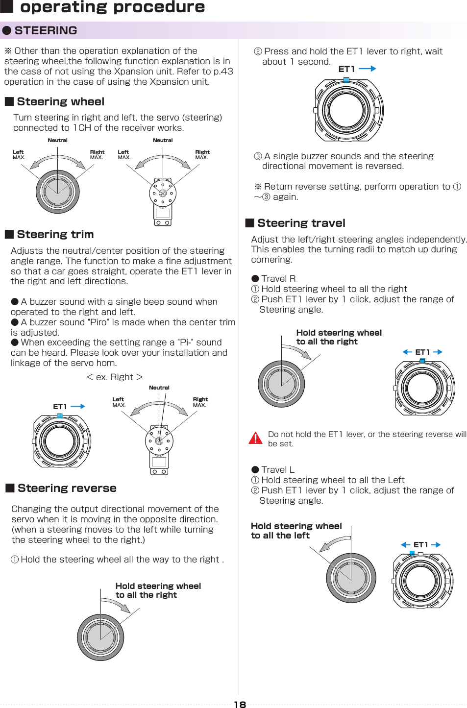 NeutralRight MAX.Left MAX.NeutralRight MAX.Left MAX.→ET1NeutralRight MAX.Left MAX.→ET1NeutralRight MAX.Left MAX.ET1ET118※ Other than the operation explanation of the 　　　steering wheel,the following function explanation is in the case of not using the Xpansion unit. Refer to p.43 operation in the case of using the Xpansion unit.Turn steering in right and left, the servo (steering) connected to 1CH of the receiver works.Adjust the left/right steering angles independently. This enables the turning radii to match up during cornering.● Travel R① Hold steering wheel to all the right② Push ET1 lever by 1 click, adjust the range of 　　Steering angle.● Travel L① Hold steering wheel to all the Left② Push ET1 lever by 1 click, adjust the range of 　　Steering angle.　Changing the output directional movement of the servo when it is moving in the opposite direction.(when a steering moves to the left while turning the steering wheel to the right.)Adjusts the neutral/center position of the steering angle range. The function to make a ne adjustment so that a car goes straight, operate the ET1 lever in the right and left directions.● A buzzer sound with a single beep sound when operated to the right and left.● A buzzer sound &quot;Piro&quot; is made when the center trim is adjusted.● When exceeding the setting range a &quot;Pi-&quot; sound can be heard. Please look over your installation and linkage of the servo horn.＜ ex. Right ＞■ Steering wheel■ Steering travel■ Steering reverse■ Steering trim● STEERING① Hold the steering wheel all the way to the right .③ A single buzzer sounds and the steering 　　　　directional movement is reversed.※ Return reverse setting, perform operation to ①～③ again.② Press and hold the ET1 lever to right, wait 　　　about 1 second.Hold steering wheel to all the rightHold steering wheel to all the rightDo not hold the ET1 lever, or the steering reverse will be set.Hold steering wheel to all the left■ operating procedure