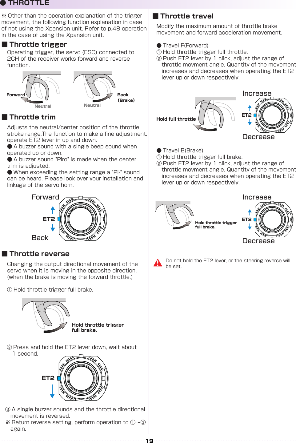 NeutralNeutralForward Back（Brake）ET2ET2ET2Hold throttle trigger full brake.Hold throttle trigger full brake.ET219Operating trigger, the servo (ESC) connected to 2CH of the receiver works forward and reverse function.Modify the maximum amount of throttle brake movement and forward acceleration movement.● Travel F(Forward)① Hold throttle trigger full throttle.② Push ET2 lever by 1 click, adjust the range of 　　　throttle movment angle. Quantity of the movement 　increases and decreases when operating the ET2 　lever up or down respectively.● Travel B(Brake)① Hold throttle trigger full brake.② Push ET2 lever by 1 click, adjust the range of 　　　throttle movment angle. Quantity of the movement 　increases and decreases when operating the ET2 　lever up or down respectively.Adjusts the neutral/center position of the throttle stroke range.The function to make a ne adjustment, operate ET2 lever in up and down.● A buzzer sound with a single beep sound when operated up or down.● A buzzer sound &quot;Piro&quot; is made when the center trim is adjusted.● When exceeding the setting range a &quot;Pi-&quot; sound can be heard. Please look over your installation and linkage of the servo horn.Changing the output directional movement of the servo when it is moving in the opposite direction.(when the brake is moving the forward throttle.)① Hold throttle trigger full brake.③ A single buzzer sounds and the throttle directional 　movement is reversed.※ Return reverse setting, perform operation to ①～③ 　again.② Press and hold the ET2 lever down, wait about 　1 second.ForwardIncreaseIncreaseDecreaseDecreaseBack■ Throttle trigger■ Throttle travel■ Throttle trim■ Throttle reverse● THROTTLEHold full throttleDo not hold the ET2 lever, or the steering reverse will be set.※ Other than the operation explanation of the trigger movement, the following function explanation in case of not using the Xpansion unit. Refer to p.48 operation in the case of using the Xpansion unit.