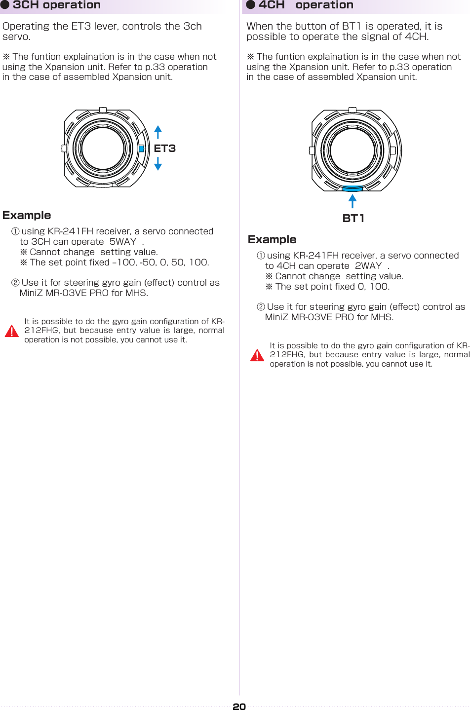 ET3BT120Operating the ET3 lever, controls the 3ch servo.※ The funtion explaination is in the case when not using the Xpansion unit. Refer to p.33 operation 　in the case of assembled Xpansion unit.When the button of BT1 is operated, it is possible to operate the signal of 4CH.※ The funtion explaination is in the case when not using the Xpansion unit. Refer to p.33 operation 　in the case of assembled Xpansion unit.① using KR-241FH receiver, a servo connected  　to 3CH can operate  5WAY  .　※ Cannot change  setting value.   ※ The set point xed –100, -50, 0, 50, 100.② Use it for steering gyro gain (e󰮏ect) control as 　MiniZ MR-03VE PRO for MHS.① using KR-241FH receiver, a servo connected  　to 4CH can operate  2WAY  .　※ Cannot change  setting value.   ※ The set point xed 0, 100.② Use it for steering gyro gain (e󰮏ect) control as 　MiniZ MR-03VE PRO for MHS.ExampleExample● 3CH operation ● 4CH　operationIt is possible to do the gyro gain conguration of KR-212FHG, but because entry value is large, normal operation is not possible, you cannot use it. It is possible to do the gyro gain conguration of KR-212FHG, but because entry value is large, normal operation is not possible, you cannot use it.