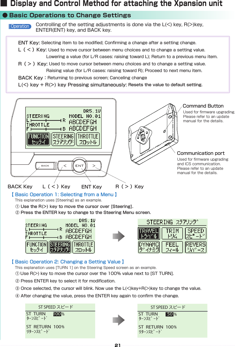 ST  TURN     50%ST  RETURN  100%ﾀｰﾝｽﾋﾟｰﾄﾞﾘﾀｰﾝｽﾋﾟｰﾄﾞST SPEED スピードST  TURN   100%ST  RETURN  100%ﾀｰﾝｽﾋﾟｰﾄﾞﾘﾀｰﾝｽﾋﾟｰﾄﾞST SPEED スピードST  TURN     50%ST  RETURN  100%ﾀｰﾝｽﾋﾟｰﾄﾞﾘﾀｰﾝｽﾋﾟｰﾄﾞST SPEED スピードST  TURN   100%ST  RETURN  100%ﾀｰﾝｽﾋﾟｰﾄﾞﾘﾀｰﾝｽﾋﾟｰﾄﾞST SPEED スピード21【 Basic Operation 1: Selecting from a Menu 】　This explanation uses [Steering] as an example.　① Use the R(&gt;) key to move the cursor over [Steering].　② Press the ENTER key to change to the Steering Menu screen.【 Basic Operation 2: Changing a Setting Value 】　　This explanation uses [TURN 1] on the Steering Speed screen as an example.　　① Use R(&gt;) key to move the cursor over the 100% value next to [ST TURN].　　② Press ENTER key to select it for modication.　③ Once selected, the cursor will blink. Now use the L(&lt;)key+R(&gt;)key to change the value.　④ After changing the value, press the ENTER key again to conrm the change.■ Display and Control Method for attaching the Xpansion unit● Basic Operations to Change SettingsBACK Key L（ &lt; ）Key R（ &gt; ）KeyCommand ButtonCommunication portUsed for rmware upgrading.Please refer to an update manual for the details.Used for rmware upgrading and ICS communication. Please refer to an update manual for the details.ENT KeyControlling of the setting adjustments is done via the L(&lt;) key, R(&gt;)key, ENTER(ENT) key, and BACK key.OperationENT Key: Selecting item to be modied; Conrming a change after a setting change.　　　L（ &lt; ）Key: Used to move cursor between menu choices and to change a setting value. 　　　　　　　　　　Lowering a value (for L/R cases: raising toward L); Return to a previous menu item.R（ &gt; ）Key: Used to move cursor between menu choices and to change a setting value. 　　　　　　　　　Raising value (for L/R cases: raising toward R); Proceed to next menu item.BACK Key：Returning to previous screen; Canceling changeL(&lt;) key + R(&gt;) key Pressing simultaneously: Resets the value to default setting.