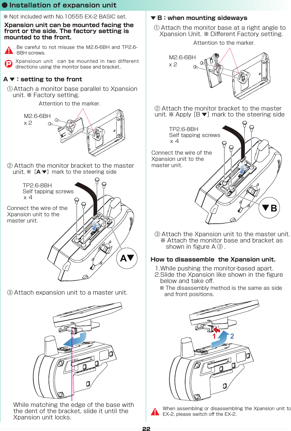 AB22② Attach the monitor bracket to the master 　unit. ※［A▼］mark to the steering side② Attach the monitor bracket to the master 　unit. ※ Apply ［B ▼］ mark to the steering side① Attach a monitor base parallel to Xpansion　unit. ※ Factory setting.※ The disassembly method is the same as side 　and front positions.① Attach the monitor base at a right angle to 　Xpansion Unit. ※ Di󰮏erent Factory setting.Attention to the marker.Attention to the marker.M2.6-6BHM2.6-6BHx 2x 2x ４x ４TP2.6-8BHSelf tapping screwsTP2.6-8BHSelf tapping screwsConnect the wire of the Xpansion unit to the master unit.Connect the wire of the Xpansion unit to the master unit.③ Attach expansion unit to a master unit.③ Attach the Xpansion unit to the master unit.　※ Attach the monitor base and bracket as 　　　shown in gure A ③ .1.While pushing the monitor-based apart.2.Slide the Xpansion like shown in the gure 　　below and take o󰮏.While matching the edge of the base with the dent of the bracket, slide it until the Xpansion unit locks.A ▼：setting to the frontXpansion unit can be mounted facing the front or the side. The factory setting is mounted to the front.▼ B：when mounting sidewaysHow to disassemble  the Xpansion unit.※ Not included with No.10555 EX-2 BASIC set.When assembling or disassembling the Xpansion unit to EX-2, please switch o󰮏 the EX-2.Be careful to not misuse the M2.6-6BH and TP2.6-8BH screws.Xpansioun unit  can be mounted in two different directions using the monitor base and bracket..P● Installation of expansion unit1  2