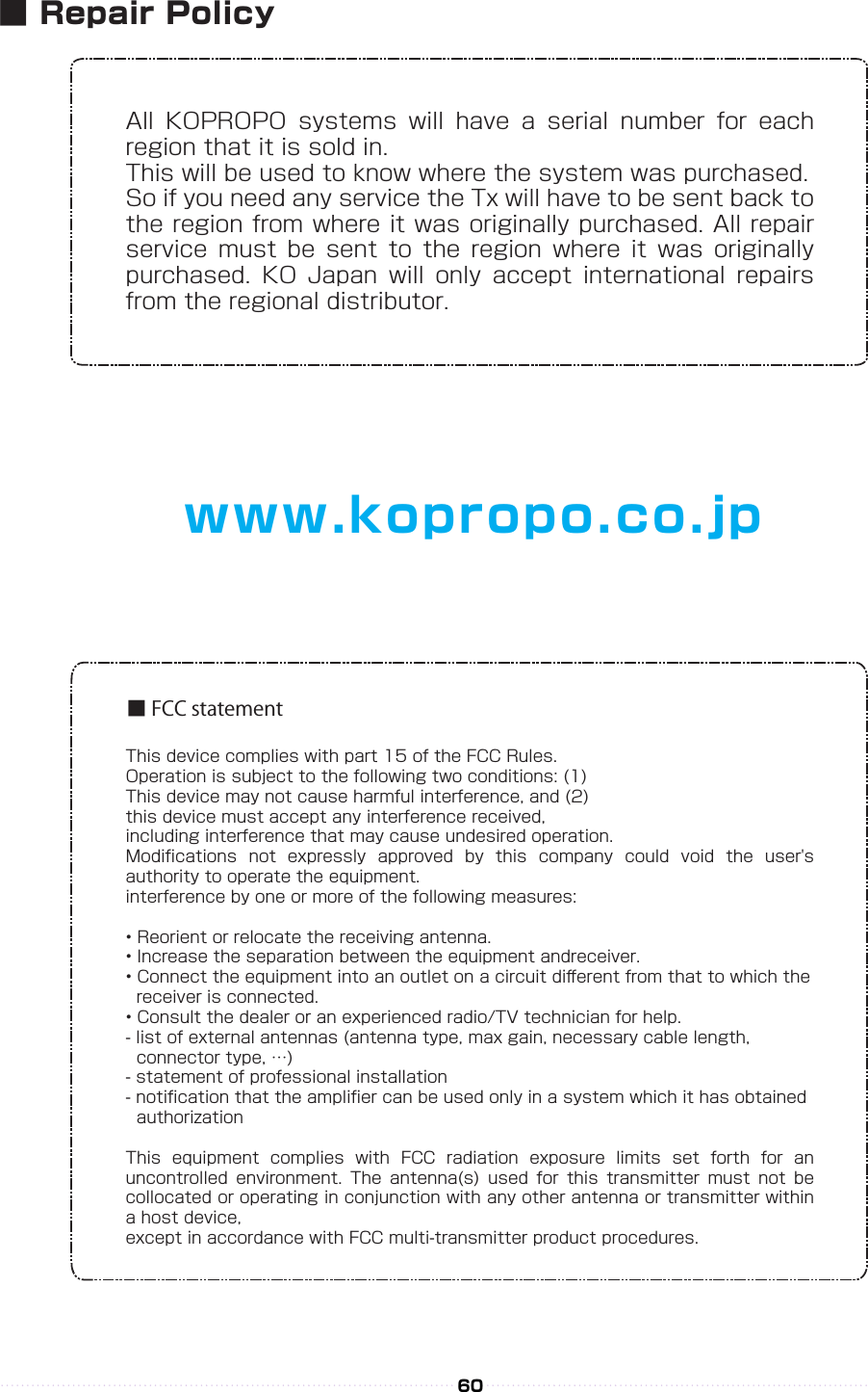 All  KOPROPO  systems  will  have  a  serial  number  for  each region that it is sold in.This will be used to know where the system was purchased.So if you need any service the Tx will have to be sent back to the region from where it was originally purchased. All repair service  must  be  sent  to  the  region  where  it  was  originally purchased.  KO  Japan  will  only  accept  international  repairs from the regional distributor.This device complies with part 15 of the FCC Rules.Operation is subject to the following two conditions: (1)This device may not cause harmful interference, and (2)this device must accept any interference received,including interference that may cause undesired operation.Modiﬁcations  not  expressly  approved  by  this  company  could  void  the  user&apos;s authority to operate the equipment.interference by one or more of the following measures:• Reorient or relocate the receiving antenna.• Increase the separation between the equipment andreceiver.• Connect the equipment into an outlet on a circuit diﬀerent from that to which the   receiver is connected.• Consult the dealer or an experienced radio/TV technician for help.- list of external antennas (antenna type, max gain, necessary cable length,   connector type, …)- statement of professional installation- notiﬁcation that the ampliﬁer can be used only in a system which it has obtained   authorizationThis  equipment  complies  with  FCC  radiation  exposure  limits  set  forth  for  an uncontrolled  environment.  The  antenna(s)  used  for  this  transmitter  must  not  be collocated or operating in conjunction with any other antenna or transmitter within a host device,except in accordance with FCC multi-transmitter product procedures.■ FCC statementwww.kopropo.co.jp60■ Repair Policy