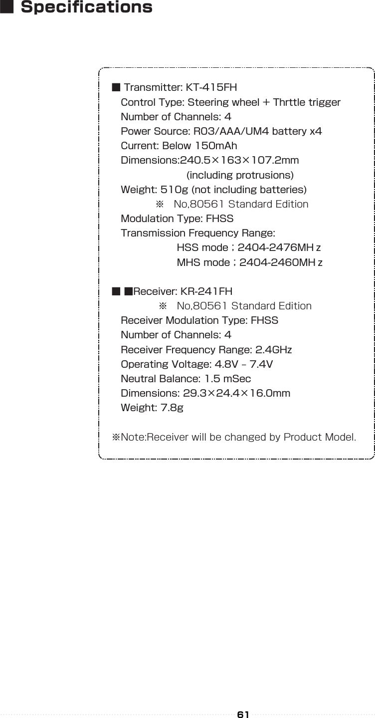 ■ Transmitter: KT-415FH Control Type: Steering wheel + Thrttle trigger Number of Channels: 4 Power Source: R03/AAA/UM4 battery x4 Current: Below 150mAh Dimensions:240.5×163×107.2mm        (including protrusions) Weight: 510g (not including batteries)      ※ No,80561 Standard Edition Modulation Type: FHSS Transmission Frequency Range:       HSS mode；2404-2476MHｚ       MHS mode；2404-2460MHｚ■ ■Receiver: KR-241FH     ※ No,80561 Standard Edition Receiver Modulation Type: FHSS Number of Channels: 4 Receiver Frequency Range: 2.4GHz Operating Voltage: 4.8V ‒ 7.4V Neutral Balance: 1.5 mSec Dimensions: 29.3×24.4×16.0mm Weight: 7.8g※Note:Receiver will be changed by Product Model.61■ Specications