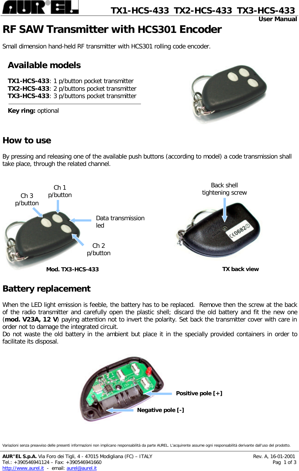              TX1-HCS-433  TX2-HCS-433  TX3-HCS-433                                                                                                                                                 User Manual          Variazioni senza preavviso delle presenti informazioni non implicano responsabilità da parte AUREL. L’acquirente assume ogni responsabilità derivante dall’uso del prodotto.  AUR°EL S.p.A. Via Foro dei Tigli, 4 - 47015 Modigliana (FC) – ITALY                                                                  Rev. A, 16-01-2001 Tel.: +390546941124 – Fa x: +390546941660                                                                                                                Pag  1 of 3 http://www.aurel.it  -  email: aurel@aurel.it RF SAW Transmitter with HCS301 Encoder  Small dimension hand-held RF transmitter with HCS301 rolling code encoder.                                                                                                                                                                                                                                                    How to use  By pressing and releasing one of the available push buttons (according to model) a code transmission shall take place, through the related channel.                                                                            Battery replacement  When the LED light emission is feeble, the battery has to be replaced.  Remove then the screw at the back of the radio transmitter and carefully open the plastic shell; discard the old battery and fit the new one (mod. V23A, 12 V) paying attention not to invert the polarity. Set back the transmitter cover with care in order not to damage the integrated circuit. Do not waste the old battery in the ambient but place it in the specially provided containers in order to facilitate its disposal.                                       Available models  TX1-HCS-433: 1 p/button pocket transmitter TX2-HCS-433: 2 p/buttons pocket transmitter TX3-HCS-433: 3 p/buttons pocket transmitter  Key ring: optional Back shell tightening screw Data transmission led Ch 3 p/button Mod. TX3-HCS-433 Ch 1 p/button Ch 2 p/button TX back view Positive pole [+] Negative pole [-] 