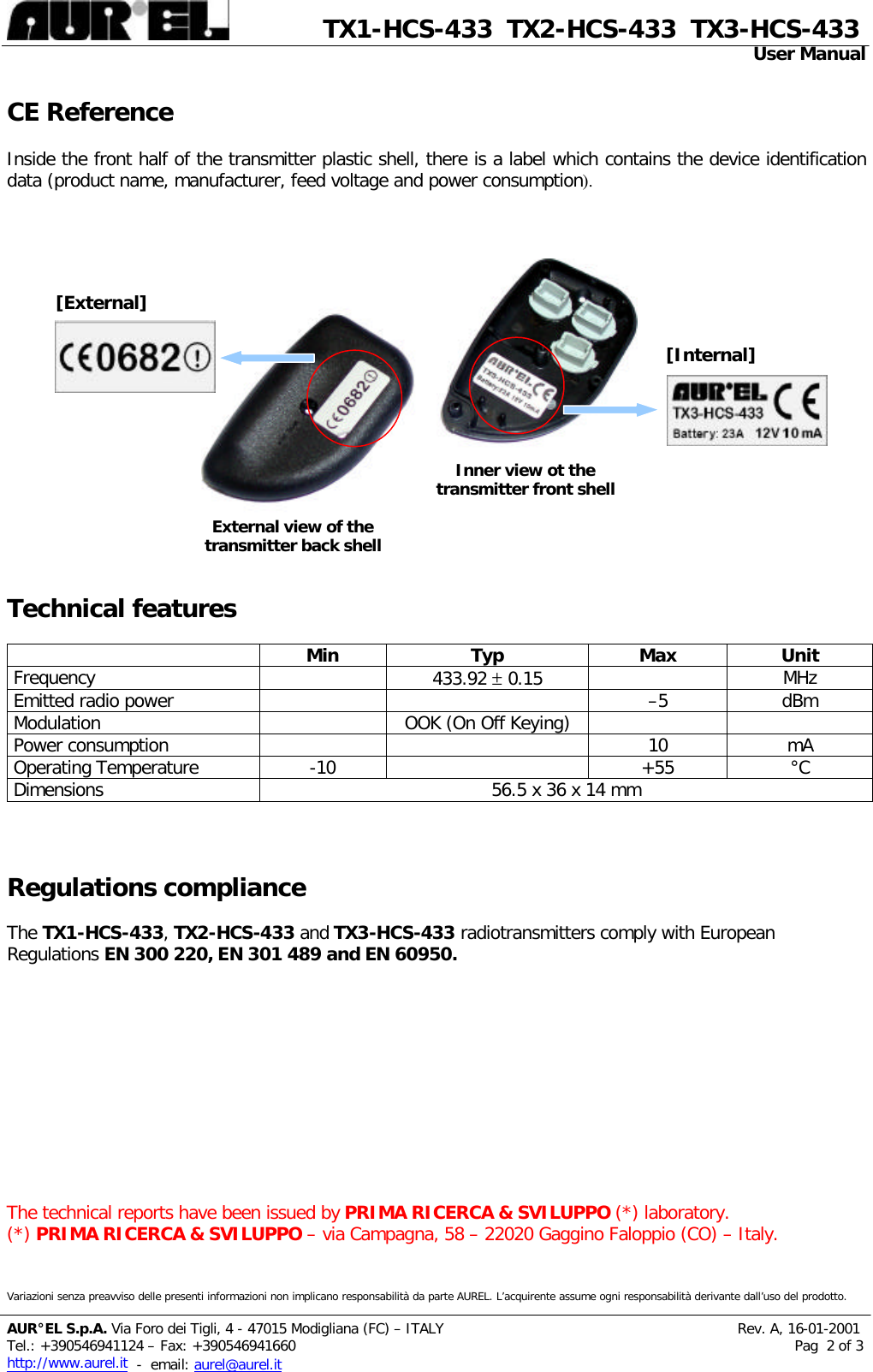              TX1-HCS-433  TX2-HCS-433  TX3-HCS-433                                                                                                                                                 User Manual  Variazioni senza preavviso delle presenti informazioni non implicano responsabilità da parte AUREL. L’acquirente assume ogni responsabilità derivante dall’uso del prodotto.  AUR°EL S.p.A. Via Foro dei Tigli, 4 - 47015 Modigliana (FC) – ITALY                                                                  Rev. A, 16-01-2001 Tel.: +390546941124 – Fax: +390546941660                                                                                                                Pag  2 of 3 http://www.aurel.it  -  email: aurel@aurel.it CE Reference  Inside the front half of the transmitter plastic shell, there is a label which contains the device identification data (product name, manufacturer, feed voltage and power consumption).                                      Technical features               Min Typ Max Unit Frequency    433.92 ± 0.15  MHz Emitted radio power      –5 dBm Modulation    OOK (On Off Keying)     Power consumption      10 mA Operating Temperature -10    +55 °C Dimensions 56.5 x 36 x 14 mm    Regulations compliance  The TX1 -HCS -433, TX2-HCS -433 and TX3-HCS-433 radiotransmitters comply with European Regulations EN 300 220, EN 301 489 and EN 60950.            The technical reports have been issued by PRIMA RICERCA &amp; SVILUPPO (*) laboratory. (*) PRIMA RICERCA &amp; SVILUPPO – via Campagna, 58 – 22020 Gaggino Faloppio (CO) – Italy. Inner view ot the transmitter front shell External view of the transmitter back shell [External] [Internal] 