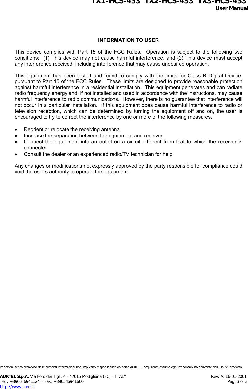 INFORMATION TO USER  This device complies with Part 15 of the FCC Rules.  Operation is subject to the following two conditions:  (1) This device may not cause harmful interference, and (2) This device must accept any interference received, including interference that may cause undesired operation.  This equipment has been tested and found to comply with the limits for Class B Digital Device, pursuant to Part 15 of the FCC Rules.  These limits are designed to provide reasonable protection against harmful interference in a residential installation.  This equipment generates and can radiate radio frequency energy and, if not installed and used in accordance with the instructions, may cause harmful interference to radio communications.  However, there is no guarantee that interference will not occur in a particular installation.  If this equipment does cause harmful interference to radio or television reception, which can be determined by turning the equipment off and on, the user is encouraged to try to correct the interference by one or more of the following measures.  •  Reorient or relocate the receiving antenna •  Increase the separation between the equipment and receiver •  Connect the equipment into an outlet on a circuit different from that to which the receiver is connected •  Consult the dealer or an experienced radio/TV technician for help  Any changes or modifications not expressly approved by the party responsible for compliance could void the user’s authority to operate the equipment.               TX1-HCS-433  TX2-HCS-433  TX3-HCS-433                                                                                                                                                 User Manual  Variazioni senza preavviso delle presenti informazioni non implicano responsabilità da parte AUREL. L’acquirente assume ogni responsabilità derivante dall’uso del prodotto.  AUR°EL S.p.A. Via Foro dei Tigli, 4 - 47015 Modigliana (FC) – ITALY                                                                  Rev. A, 16-01-2001 Tel.: +390546941124 – Fax: +390546941660                                                                                                                Pag  3 of 3 http://www.aurel.it