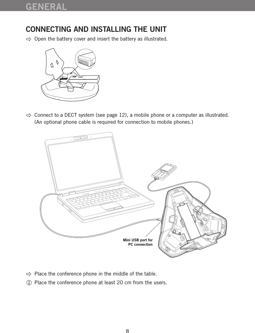 8GENERALCONNECTING AND INSTALLING THE UNIT  Open the battery cover and insert the battery as illustrated. Connect to a DECT system (see page 12), a mobile phone or a computer as illustrated.  (An optional phone cable is required for connection to mobile phones.) Place the conference phone in the middle of the table. Place the conference phone at least 20 cm from the users.Mini USB port for  PC connection