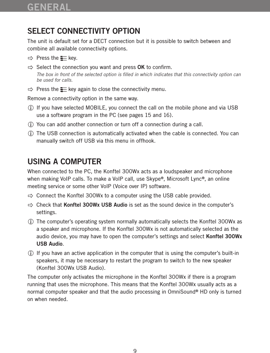 9SELECT CONNECTIVITY OPTIONThe unit is default set for a DECT connection but it is possible to switch between and combine all available connectivity options. Press the   key.Select the connection you want and press OK to conﬁrm. The box in front of the selected option is ﬁlled in which indicates that this connectivity option can be used for calls. Press the   key again to close the connectivity menu.Remove a connectivity option in the same way. If you have selected MOBILE, you connect the call on the mobile phone and via USB use a software program in the PC (see pages 15 and 16). You can add another connection or turn off a connection during a call.  The USB connection is automatically activated when the cable is connected. You can manually switch off USB via this menu in offhook.USING A COMPUTERWhen connected to the PC, the Konftel 300Wx acts as a loudspeaker and microphone when making VoIP calls. To make a VoIP call, use Skype&reg;, Microsoft Lync&reg;, an online meeting service or some other VoIP (Voice over IP) software.   Connect the Konftel 300Wx to a computer using the USB cable provided.   Check that Konftel 300Wx USB Audio is set as the sound device in the computer&rsquo;s settings.  The computer&rsquo;s operating system normally automatically selects the Konftel 300Wx as a speaker and microphone. If the Konftel 300Wx is not automatically selected as the audio device, you may have to open the computer&rsquo;s settings and select Konftel 300Wx USB Audio.  If you have an active application in the computer that is using the computer&rsquo;s built-in speakers, it may be necessary to restart the program to switch to the new speaker (Konftel 300Wx USB Audio).The computer only activates the microphone in the Konftel 300Wx if there is a program running that uses the microphone. This means that the Konftel 300Wx usually acts as a normal computer speaker and that the audio processing in OmniSound&reg; HD only is turned on when needed. GENERAL