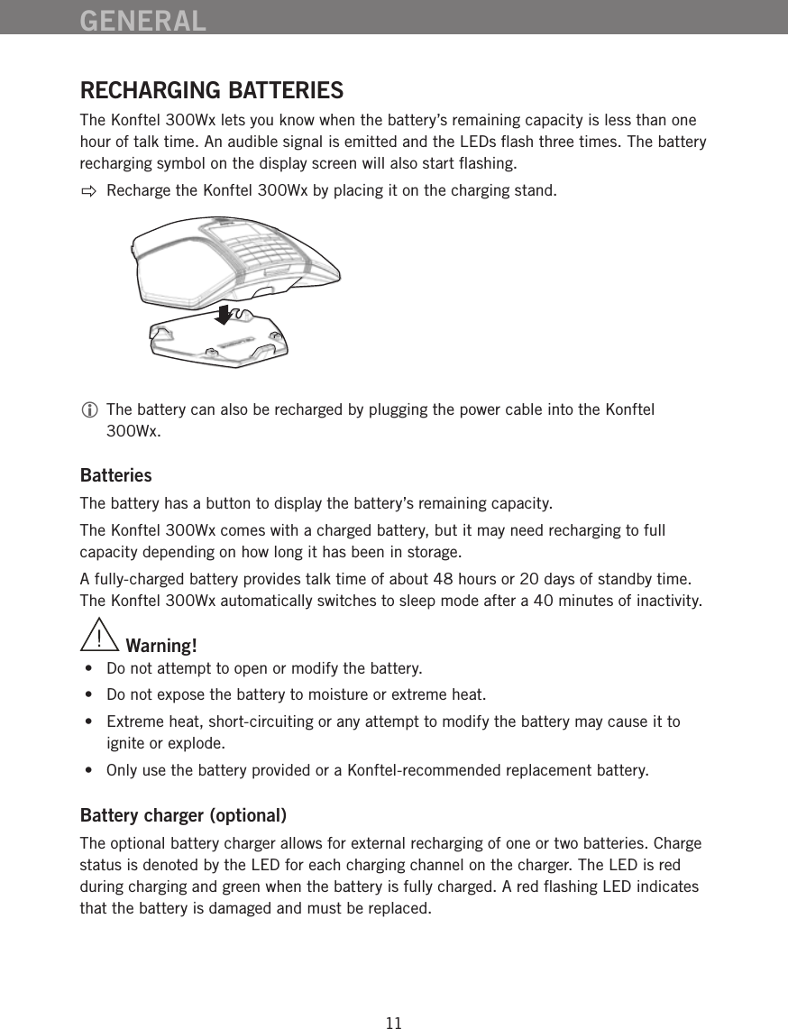 11RECHARGING BATTERIESThe Konftel 300Wx lets you know when the battery&rsquo;s remaining capacity is less than one hour of talk time. An audible signal is emitted and the LEDs ﬂash three times. The battery recharging symbol on the display screen will also start ﬂashing.Recharge the Konftel 300Wx by placing it on the charging stand.  The battery can also be recharged by plugging the power cable into the Konftel 300Wx.BatteriesThe battery has a button to display the battery&rsquo;s remaining capacity. The Konftel 300Wx comes with a charged battery, but it may need recharging to full capacity depending on how long it has been in storage. A fully-charged battery provides talk time of about 48 hours or 20 days of standby time. The Konftel 300Wx automatically switches to sleep mode after a 40 minutes of inactivity.        Warning! &bull;  Do not attempt to open or modify the battery.  &bull;  Do not expose the battery to moisture or extreme heat. &bull;  Extreme heat, short-circuiting or any attempt to modify the battery may cause it to ignite or explode.  &bull;  Only use the battery provided or a Konftel-recommended replacement battery.Battery charger (optional)The optional battery charger allows for external recharging of one or two batteries. Charge status is denoted by the LED for each charging channel on the charger. The LED is red during charging and green when the battery is fully charged. A red ﬂashing LED indicates that the battery is damaged and must be replaced. GENERAL
