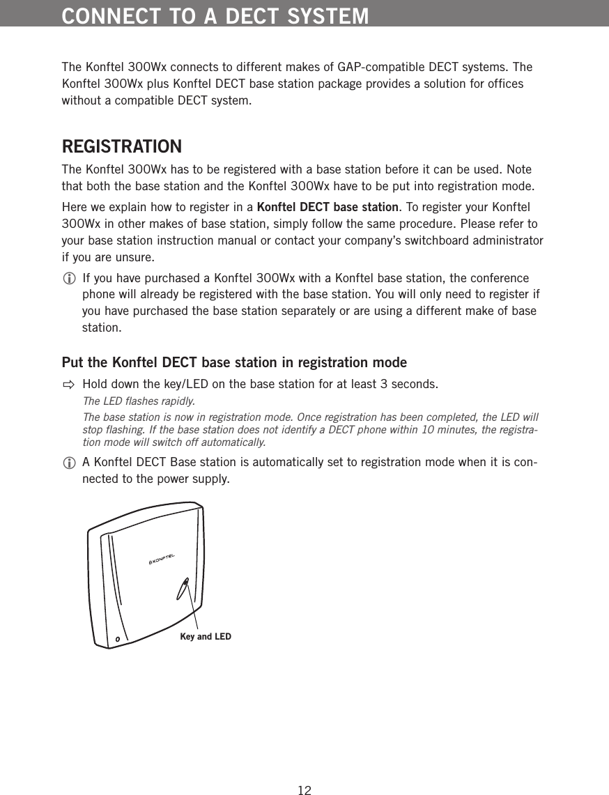 12The Konftel 300Wx connects to different makes of GAP-compatible DECT systems. The Konftel 300Wx plus Konftel DECT base station package provides a solution for ofﬁces without a compatible DECT system. REGISTRATIONThe Konftel 300Wx has to be registered with a base station before it can be used. Note that both the base station and the Konftel 300Wx have to be put into registration mode. Here we explain how to register in a Konftel DECT base station. To register your Konftel 300Wx in other makes of base station, simply follow the same procedure. Please refer to your base station instruction manual or contact your company&rsquo;s switchboard administrator if you are unsure.  If you have purchased a Konftel 300Wx with a Konftel base station, the conference phone will already be registered with the base station. You will only need to register if you have purchased the base station separately or are using a different make of base station. Put the Konftel DECT base station in registration mode  Hold down the key/LED on the base station for at least 3 seconds.The LED ﬂashes rapidly. The base station is now in registration mode. Once registration has been completed, the LED will stop ﬂashing. If the base station does not identify a DECT phone within 10 minutes, the registra-tion mode will switch off automatically. A Konftel DECT Base station is automatically set to registration mode when it is con-nected to the power supply. CONNECT TO A DECT SYSTEMKey and LED