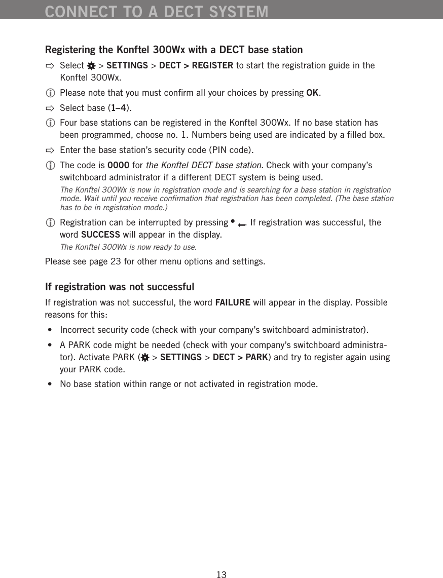 13Registering the Konftel 300Wx with a DECT base station Select   > SETTINGS > DECT > REGISTER to start the registration guide in the Konftel 300Wx.  Please note that you must conﬁrm all your choices by pressing OK.  Select base (1&ndash;4). Four base stations can be registered in the Konftel 300Wx. If no base station has been programmed, choose no. 1. Numbers being used are indicated by a ﬁlled box.   Enter the base station&rsquo;s security code (PIN code).  The code is 0000 for the Konftel DECT base station. Check with your company&rsquo;s switchboard administrator if a different DECT system is being used.The Konftel 300Wx is now in registration mode and is searching for a base station in registration mode. Wait until you receive conﬁrmation that registration has been completed. (The base station has to be in registration mode.)  Registration can be interrupted by pressing  . If registration was successful, the word SUCCESS will appear in the display.The Konftel 300Wx is now ready to use. Please see page 23 for other menu options and settings.If registration was not successfulIf registration was not successful, the word FAILURE will appear in the display. Possible reasons for this: &bull;  Incorrect security code (check with your company&rsquo;s switchboard administrator). &bull;  A PARK code might be needed (check with your company&rsquo;s switchboard administra-tor). Activate PARK (  > SETTINGS > DECT > PARK) and try to register again using your PARK code.  &bull;  No base station within range or not activated in registration mode.CONNECT TO A DECT SYSTEM