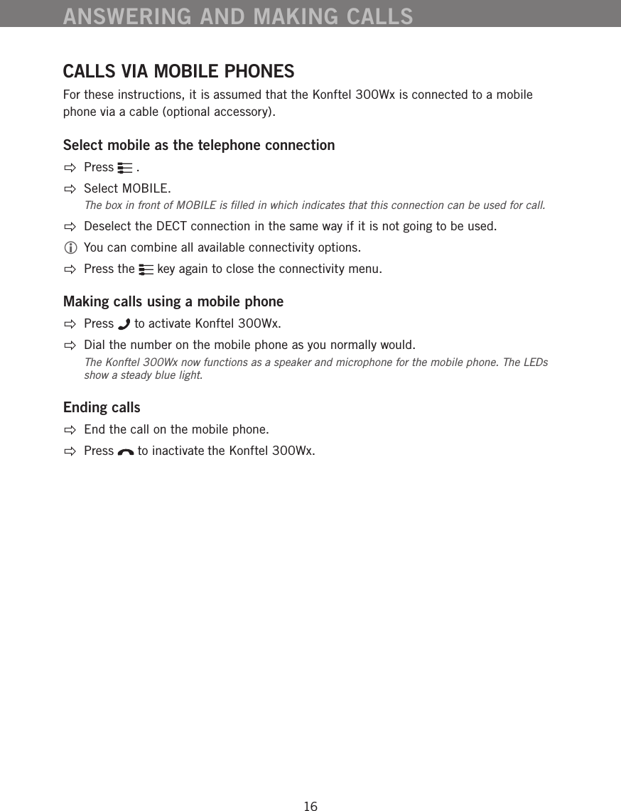 16CALLS VIA MOBILE PHONESFor these instructions, it is assumed that the Konftel 300Wx is connected to a mobile phone via a cable (optional accessory). Select mobile as the telephone connectionPress   .Select MOBILE. The box in front of MOBILE is ﬁlled in which indicates that this connection can be used for call.   Deselect the DECT connection in the same way if it is not going to be used.  You can combine all available connectivity options. Press the   key again to close the connectivity menu.Making calls using a mobile phone Press   to activate Konftel 300Wx.  Dial the number on the mobile phone as you normally would. The Konftel 300Wx now functions as a speaker and microphone for the mobile phone. The LEDs show a steady blue light. Ending calls  End the call on the mobile phone.  Press   to inactivate the Konftel 300Wx. ANSWERING AND MAKING CALLS
