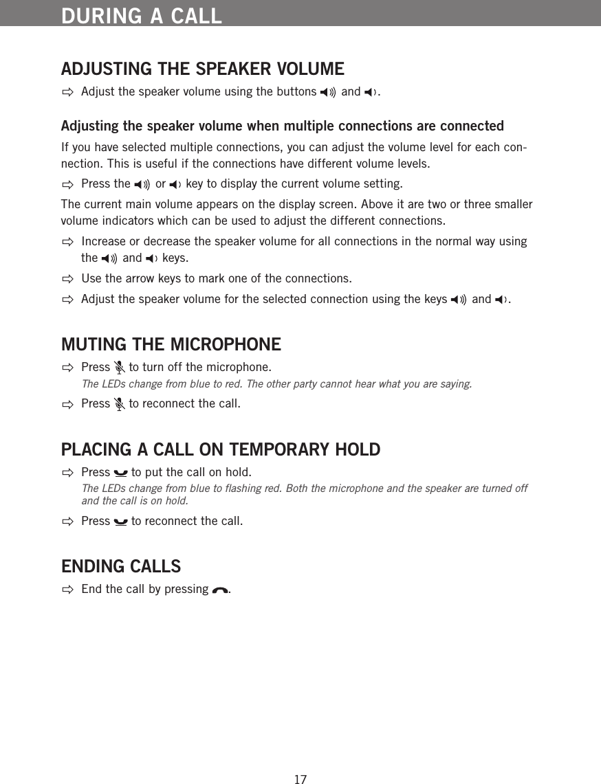 17DURING A CALLADJUSTING THE SPEAKER VOLUME  Adjust the speaker volume using the buttons   and  . Adjusting the speaker volume when multiple connections are connectedIf you have selected multiple connections, you can adjust the volume level for each con-nection. This is useful if the connections have different volume levels. Press the   or   key to display the current volume setting. The current main volume appears on the display screen. Above it are two or three smaller volume indicators which can be used to adjust the different connections. Increase or decrease the speaker volume for all connections in the normal way using the   and   keys. Use the arrow keys to mark one of the connections. Adjust the speaker volume for the selected connection using the keys   and  .MUTING THE MICROPHONE Press   to turn off the microphone. The LEDs change from blue to red. The other party cannot hear what you are saying.  Press   to reconnect the call.PLACING A CALL ON TEMPORARY HOLD Press   to put the call on hold. The LEDs change from blue to ﬂashing red. Both the microphone and the speaker are turned off and the call is on hold.  Press   to reconnect the call.ENDING CALLS  End the call by pressing  .