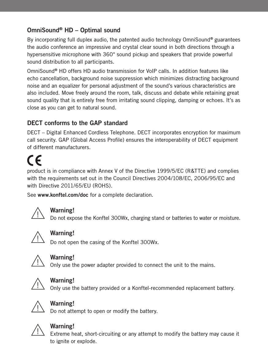 BOmniSound&reg; HD &ndash; Optimal sound By incorporating full duplex audio, the patented audio technology OmniSound&reg; guarantees the audio conference an impressive and crystal clear sound in both directions through a hypersensitive microphone with 360&deg; sound pickup and speakers that provide powerful sound distribution to all participants.OmniSound&reg; HD offers HD audio transmission for VoIP calls. In addition features like echo cancellation, background noise suppression which minimizes distracting background noise and an equalizer for personal adjustment of the sound&rsquo;s various characteristics are also included. Move freely around the room, talk, discuss and debate while retaining great sound quality that is entirely free from irritating sound clipping, damping or echoes. It&rsquo;s as close as you can get to natural sound.DECT conforms to the GAP standardDECT &ndash; Digital Enhanced Cordless Telephone. DECT incorporates encryption for maximum call security. GAP (Global Access Proﬁle) ensures the interoperability of DECT equipment of different manufacturers.product is in compliance with Annex V of the Directive 1999/5/EC (R&amp;TTE) and complies with the requirements set out in the Council Directives 2004/108/EC, 2006/95/EC and with Directive 2011/65/EU (ROHS).See www.konftel.com/doc for a complete declaration. Warning!  Do not expose the Konftel 300Wx, charging stand or batteries to water or moisture. Warning!  Do not open the casing of the Konftel 300Wx. Warning!   Only use the power adapter provided to connect the unit to the mains. Warning!   Only use the battery provided or a Konftel-recommended replacement battery. Warning!  Do not attempt to open or modify the battery.  Warning!  Extreme heat, short-circuiting or any attempt to modify the battery may cause it   to ignite or explode.